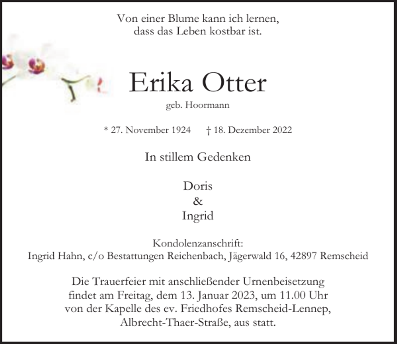 <p>Von einer Blume kann ich lernen,<br />dass das Leben kostbar ist.</p><p>Erika Otter<br />geb. Hoormann</p><p>* 27. November 1924</p><p>† 18. Dezember 2022</p><p>In stillem Gedenken<br />Doris<br />&amp;<br />Ingrid<br />Kondolenzanschrift:<br />Ingrid Hahn, c/o Bestattungen Reichenbach, Jägerwald 16, 42897 Remscheid</p><p>Die Trauerfeier mit anschließender Urnenbeisetzung<br />findet am Freitag, dem 13. Januar 2023, um 11.00 Uhr<br />von der Kapelle des ev. Friedhofes Remscheid-Lennep,<br />Albrecht-Thaer-Straße, aus statt.</p>