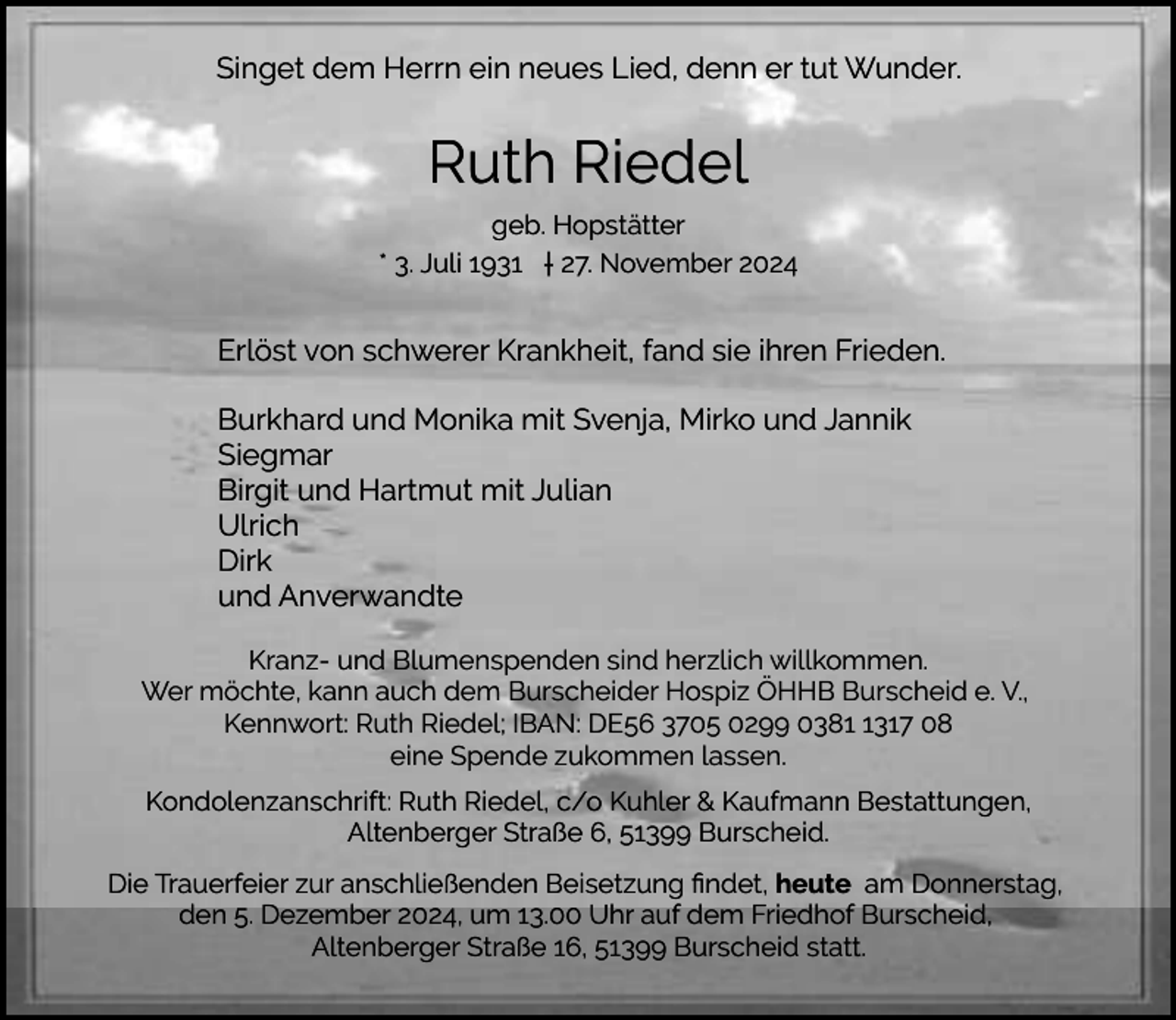 <p>Singet dem Herrn ein neues Lied, denn er tut Wunder.</p><p>Ruth Riedel<br />geb. Hopstätter<br />* 3. Juli 1931 † 27. November 2024</p><p>Erlöst von schwerer Krankheit, fand sie ihren Frieden.<br />Burkhard und Monika mit Svenja, Mirko und Jannik<br />Siegmar<br />Birgit und Hartmut mit Julian<br />Ulrich<br />Dirk<br />und Anverwandte<br />Kranz- und Blumenspenden sind herzlich willkommen.<br />Wer möchte, kann auch dem Burscheider Hospiz ÖHHB Burscheid e. V.,<br />Kennwort: Ruth Riedel; IBAN: DE56 3705 0299 038317 08<br />eine Spende zukommen lassen.<br />Kondolenzanschrift: Ruth Riedel, c/o Kuhler &amp; Kaufmann Bestattungen,<br />Altenberger Straße 6, 51399 Burscheid.<br />Die Trauerfeier zur anschließenden Beisetzung ﬁndet, heute am Donnerstag,<br />den 5. Dezember 2024, um 13.00 Uhr auf dem Friedhof Burscheid,<br />Altenberger Straße 16, 51399 Burscheid statt.</p>
