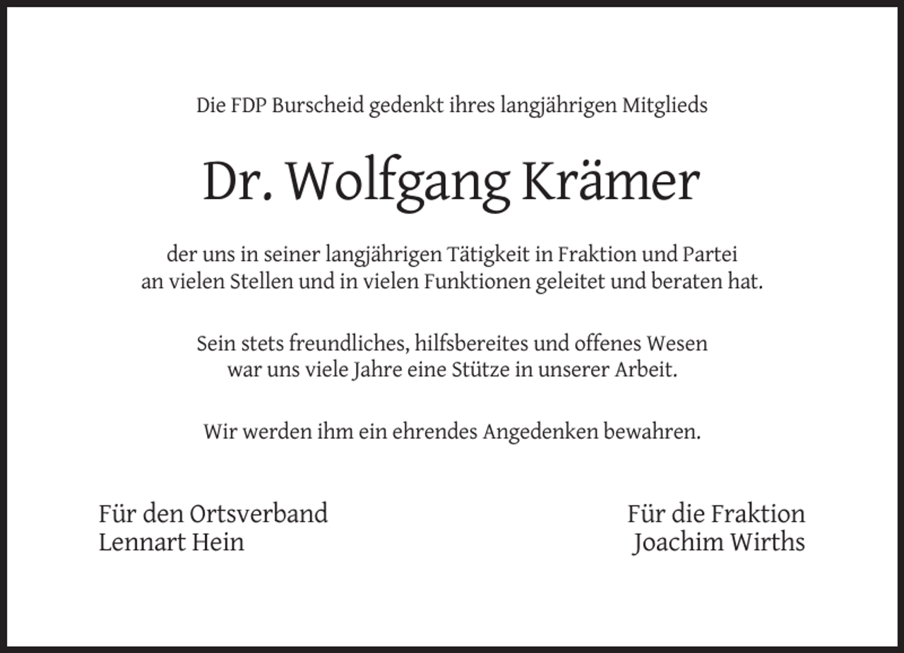 <p>Die FDP Burscheid gedenkt ihres langjährigen Mitglieds</p><p>Dr. Wolfgang Krämer<br />der uns in seiner langjährigen Tätigkeit in Fraktion und Partei<br />an vielen Stellen und in vielen Funktionen geleitet und beraten hat.<br />Sein stets freundliches, hilfsbereites und offenes Wesen<br />war uns viele Jahre eine Stütze in unserer Arbeit.<br />Wir werden ihm ein ehrendes Angedenken bewahren.</p><p>Für den Ortsverband<br />Lennart Hein</p><p>Für die Fraktion<br />Joachim Wirths</p>