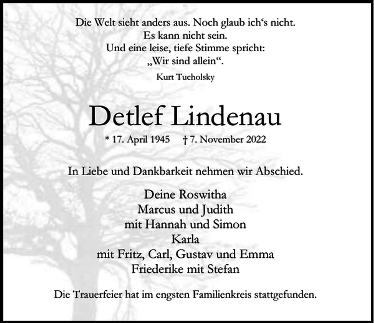 <p>Die Welt sieht anders aus. Noch glaub ich‘s nicht.<br />Es kann nicht sein.<br />Und eine leise, tiefe Stimme spricht:<br />„Wir sind allein“.<br />Kurt Tucholsky</p><p>Detlef Lindenau<br />* 17. April 1945</p><p>† 7. November 2022</p><p>In Liebe und Dankbarkeit nehmen wir Abschied.</p><p>Deine Roswitha<br />Marcus und Judith<br />mit Hannah und Simon<br />Karla<br />mit Fritz, Carl, Gustav und Emma<br />Friederike mit Stefan<br />Die Trauerfeier hat im engsten Familienkreis stattgefunden.</p>