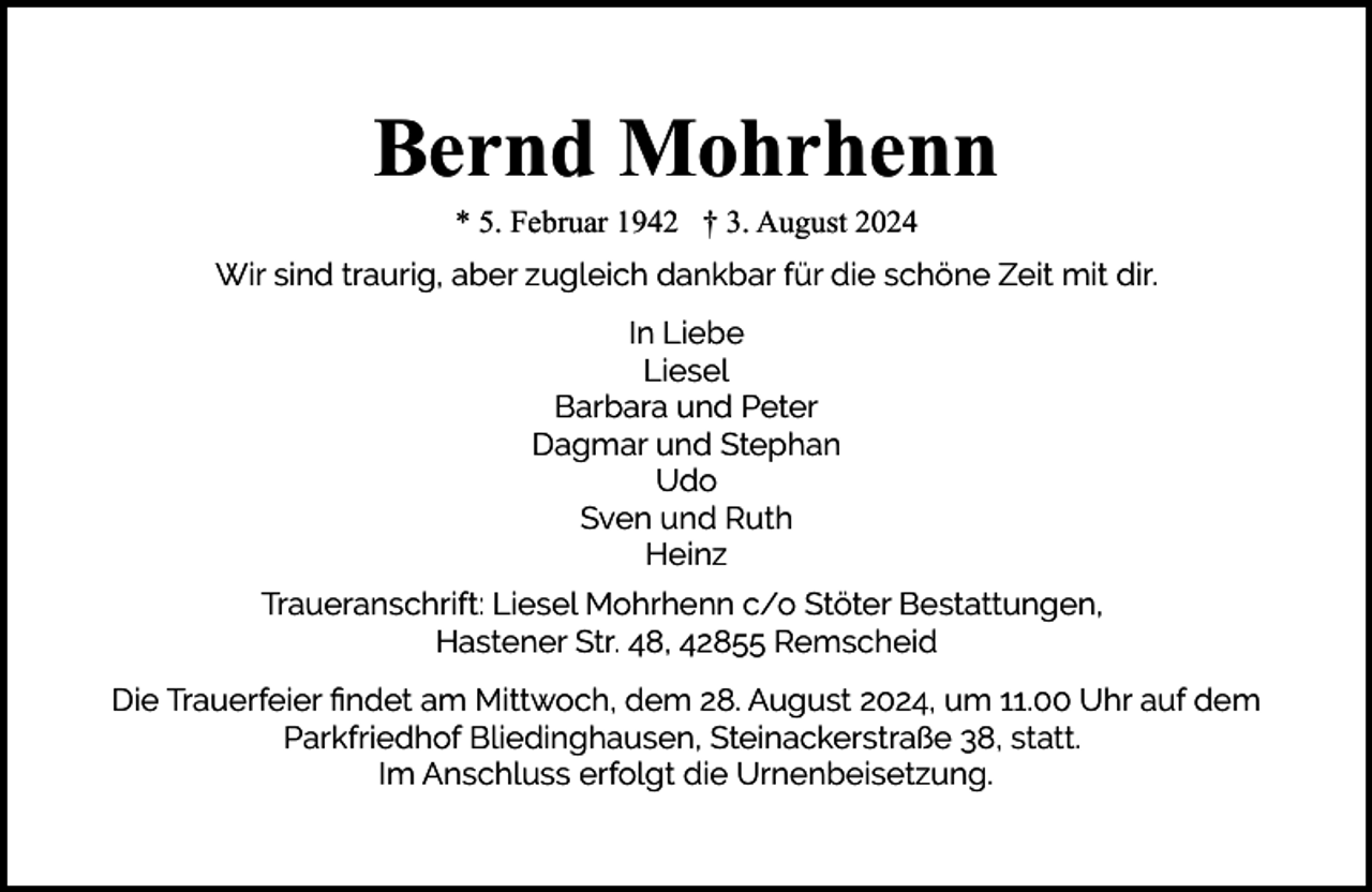<p>Bernd Mohrhenn<br />* 5. Februar 1942 † 3. August 2024</p><p>Wir sind traurig, aber zugleich dankbar für die schöne Zeit mit dir.<br />In Liebe<br />Liesel<br />Barbara und Peter<br />Dagmar und Stephan<br />Udo<br />Sven und Ruth<br />Heinz<br />Traueranschrift: Liesel Mohrhenn c/o Stöter Bestattungen,<br />Hastener Str. 48, 42855 Remscheid<br />Die Trauerfeier ﬁndet am Mittwoch, dem 28. August 2024, um 11.00 Uhr auf dem<br />Parkfriedhof Bliedinghausen, Steinackerstraße 38, statt.<br />Im Anschluss erfolgt die Urnenbeisetzung.</p>
