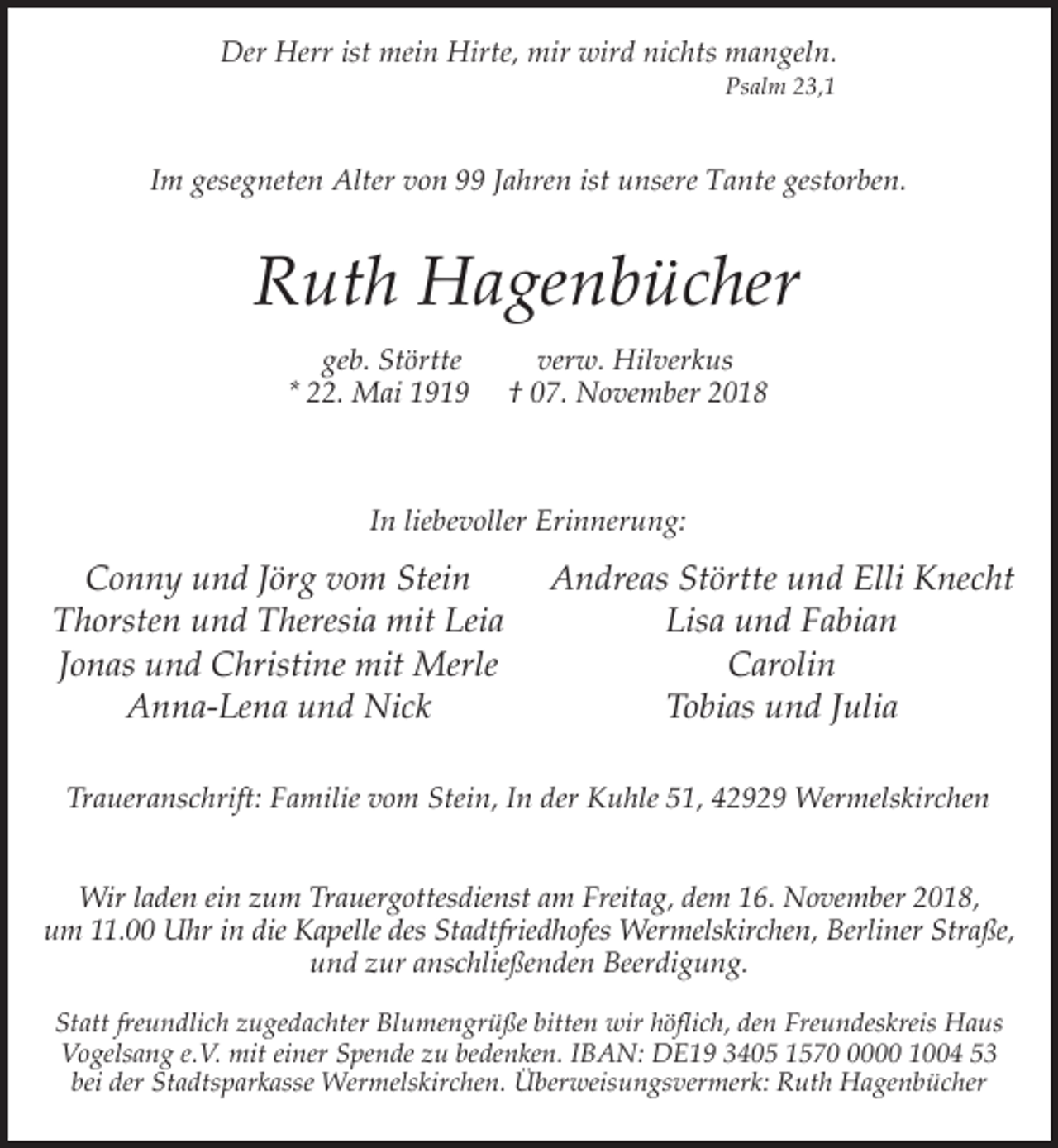 <p>Der Herr ist mein Hirte, mir wird nichts mangeln.<br />Psalm 23,1</p><p>Im gesegneten Alter von 99 Jahren ist unsere Tante gestorben.</p><p>Ruth Hagenbücher<br />geb. Störtte<br />* 22. Mai 1919</p><p>verw. Hilverkus<br />† 07. November 2018</p><p>In liebevoller Erinnerung:</p><p>Conny und Jörg vom Stein<br />Thorsten und Theresia mit Leia<br />Jonas und Christine mit Merle<br />Anna-Lena und Nick</p><p>Andreas Störtte und Elli Knecht<br />Lisa und Fabian<br />Carolin<br />Tobias und Julia</p><p>Traueranschrift: Familie vom Stein, In der Kuhle 51, 42929 Wermelskirchen<br />Wir laden ein zum Trauergottesdienst am Freitag, dem 16. November 2018,<br />um 11.00 Uhr in die Kapelle des Stadtfriedhofes Wermelskirchen, Berliner Straße,<br />und zur anschließenden Beerdigung.<br />Statt freundlich zugedachter Blumengrüße bitten wir höflich, den Freundeskreis Haus<br />Vogelsang e.V. mit einer Spende zu bedenken. IBAN: DE19 3405 157000 1004 53<br />bei der Stadtsparkasse Wermelskirchen. Überweisungsvermerk: Ruth Hagenbücher</p>