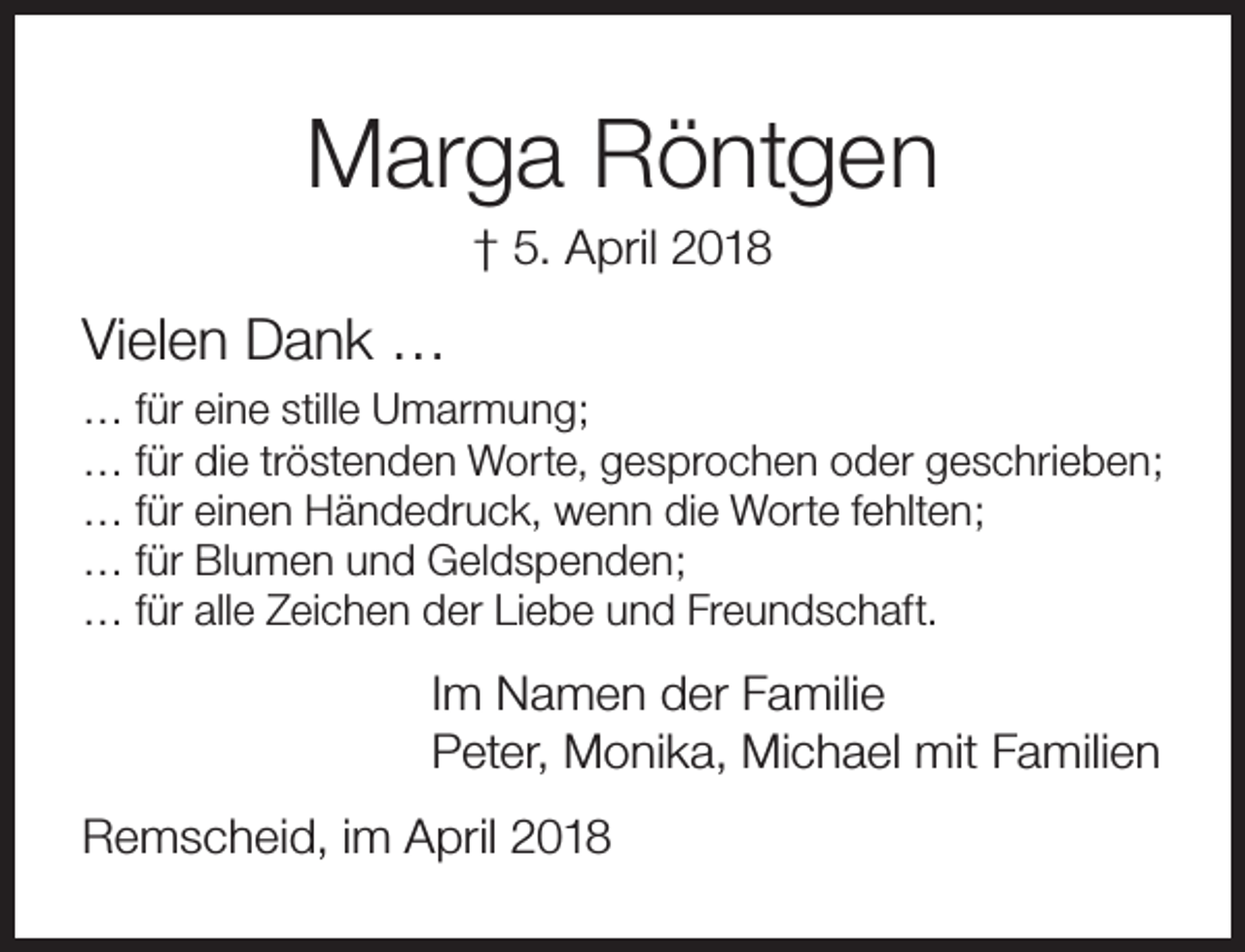 <p>Marga Röntgen<br />† 5. April 2018</p><p>Vielen Dank …<br />… für eine stille Umarmung;<br />… für die tröstenden Worte, gesprochen oder geschrieben;<br />… für einen Händedruck, wenn die Worte fehlten;<br />… für Blumen und Geldspenden;<br />… für alle Zeichen der Liebe und Freundschaft.</p><p>Im Namen der Familie<br />Peter, Monika, Michael mit Familien<br />Remscheid, im April 2018</p>