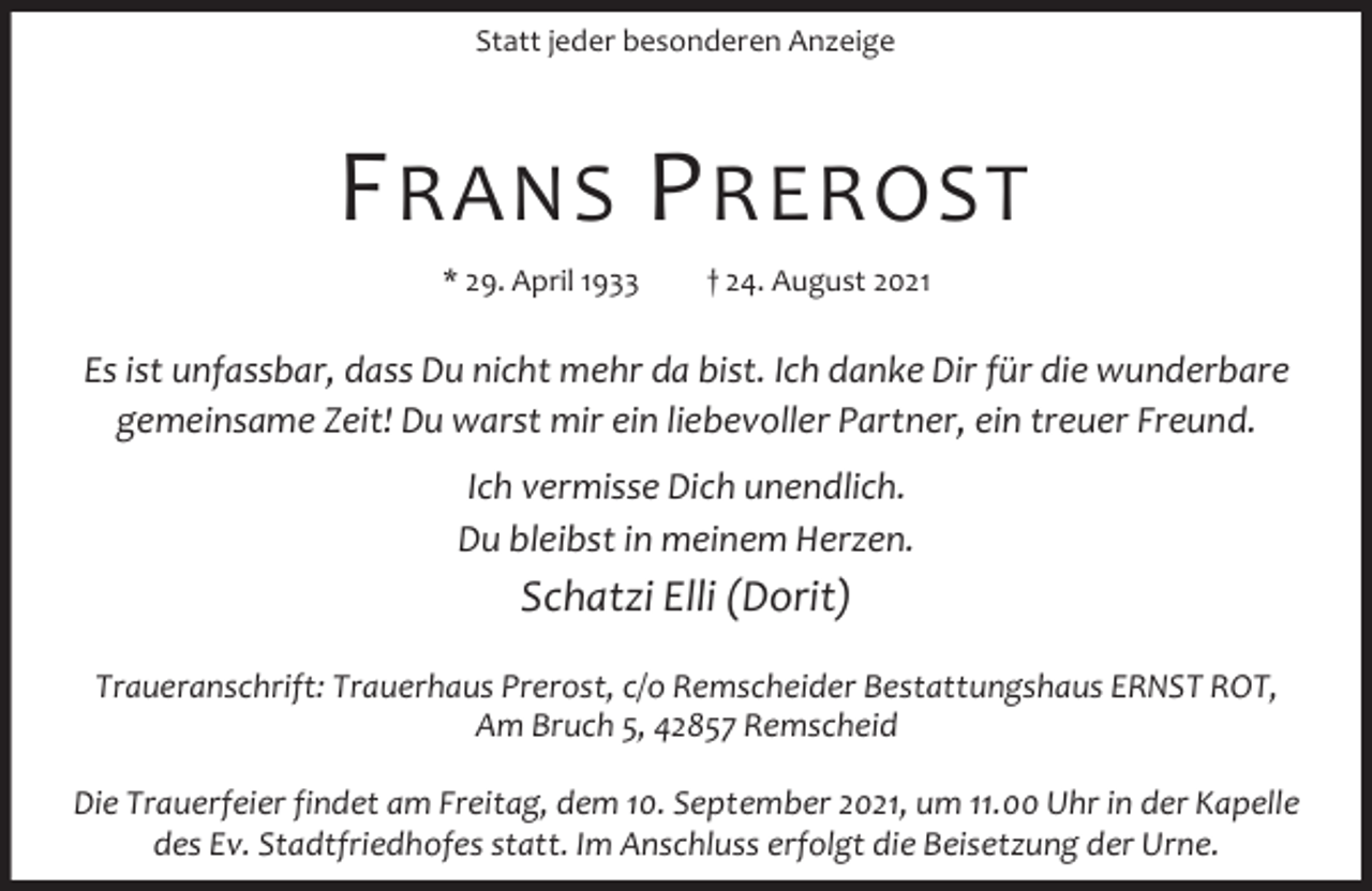 <p>Statt jeder besonderen Anzeige</p><p>F RANS P REROST<br />* 29. April 1933</p><p>† 24. August 2021</p><p>Es ist unfassbar, dass Du nicht mehr da bist. Ich danke Dir für die wunderbare<br />gemeinsame Zeit! Du warst mir ein liebevoller Partner, ein treuer Freund.<br />Ich vermisse Dich unendlich.<br />Du bleibst in meinem Herzen.</p><p>Schatzi Elli (Dorit)<br />Traueranschrift: Trauerhaus Prerost, c/o Remscheider Bestattungshaus ERNST ROT,<br />Am Bruch 5, 42857 Remscheid<br />Die Trauerfeier findet am Freitag, dem 10. September 2021, um 11.00 Uhr in der Kapelle<br />des Ev. Stadtfriedhofes statt. Im Anschluss erfolgt die Beisetzung der Urne.</p>