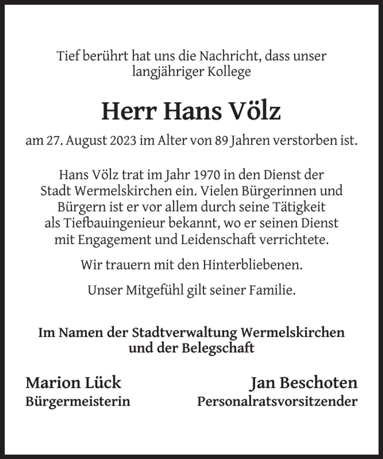 <p>Tief berührt hat uns die Nachricht, dass unser<br />langjähriger Kollege</p><p>Herr Hans Völz<br />am 27. August 2023 im Alter von 89 Jahren verstorben ist.<br />Hans Völz trat im Jahr 1970 in den Dienst der<br />Stadt Wermelskirchen ein. Vielen Bürgerinnen und<br />Bürgern ist er vor allem durch seine Tätigkeit<br />als Tiefbauingenieur bekannt, wo er seinen Dienst<br />mit Engagement und Leidenschaft verrichtete.<br />Wir trauern mit den Hinterbliebenen.<br />Unser Mitgefühl gilt seiner Familie.</p><p>Im Namen der Stadtverwaltung Wermelskirchen<br />und der Belegschaft</p><p>Marion Lück<br />Bürgermeisterin</p><p>Jan Beschoten<br />Personalratsvorsitzender</p>