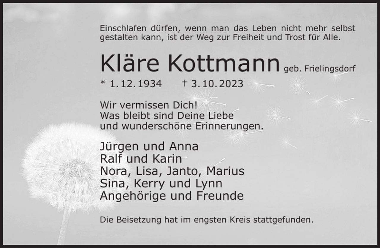 <p>Einschlafen dürfen, wenn man das Leben nicht mehr selbst<br />gestalten kann, ist der Weg zur Freiheit und Trost für Alle.</p><p>Kläre Kottmann</p><p>* 1. 12. 1934</p><p>geb. Frielingsdorf</p><p>† 3. 10. 2023</p><p>Wir vermissen Dich!<br />Was bleibt sind Deine Liebe<br />und wunderschöne Erinnerungen.</p><p>Jürgen und Anna<br />Ralf und Karin<br />Nora, Lisa, Janto, Marius<br />Sina, Kerry und Lynn<br />Angehörige und Freunde<br />Die Beisetzung hat im engsten Kreis stattgefunden.</p>