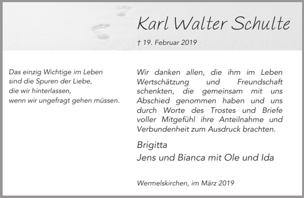 <p>Karl Walter Schulte<br />† 19. Februar 2019</p><p>Das einzig Wichtige im Leben<br />sind die Spuren der Liebe,<br />die wir hinterlassen,<br />wenn wir ungefragt gehen müssen.</p><p>Wir danken allen, die ihm im Leben<br />Wertschätzung<br />und<br />Freundschaft<br />schenkten, die gemeinsam mit uns<br />Abschied genommen haben und uns<br />durch Worte des Trostes und Briefe<br />voller Mitgefühl ihre Anteilnahme und<br />Verbundenheit zum Ausdruck brachten.</p><p>Brigitta<br />Jens und Bianca mit Ole und Ida<br />Wermelskirchen, im März 2019</p>