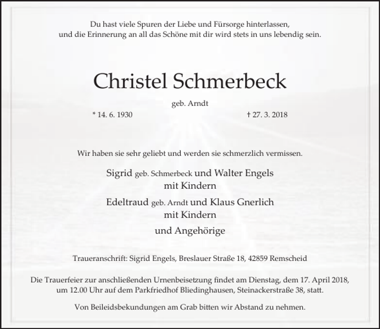 <p>Du hast viele Spuren der Liebe und Fürsorge hinterlassen,<br />und die Erinnerung an all das Schöne mit dir wird stets in uns lebendig sein.</p><p>Christel Schmerbeck<br />geb. Arndt<br />* 14. 6. 1930</p><p>† 27. 3. 2018</p><p>Wir haben sie sehr geliebt und werden sie schmerzlich vermissen.</p><p>Sigrid geb. Schmerbeck und Walter Engels<br />mit Kindern<br />Edeltraud geb. Arndt und Klaus Gnerlich<br />mit Kindern<br />und Angehörige<br />Traueranschrift: Sigrid Engels, Breslauer Straße 18, 42859 Remscheid<br />Die Trauerfeier zur anschließenden Urnenbeise�ung ﬁndet am Dienstag, dem 17. April 2018,<br />um 12.00 Uhr auf dem Parkfriedhof Bliedinghausen, Steinackerstraße 38, sta�.<br />Von Beileidsbekundungen am Grab bi�en wir Abstand zu nehmen.</p>