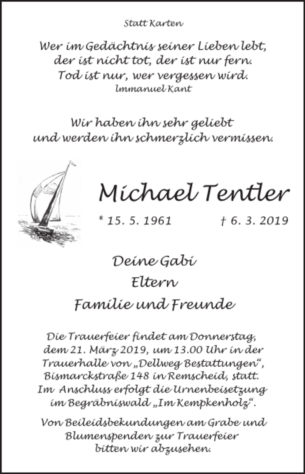 <p>Statt Karten</p><p>Wer im Gedächtnis seiner Lieben lebt,<br />der ist nicht tot, der ist nur fern.<br />Tod ist nur, wer vergessen wird.<br />lmmanuel Kant</p><p>Wir haben ihn sehr geliebt<br />und werden ihn schmerzlich vermissen.</p><p>Michael Tentler<br />* 15. 5. 1961</p><p>† 6. 3. 2019</p><p>Deine Gabi<br />Eltern<br />Familie und Freunde<br />Die Trauerfeier findet am Donnerstag,<br />dem 21. März 2019, um 13.00 Uhr in der<br />Trauerhalle von „Dellweg Bestattungen“,<br />Bismarckstraße 148 in Remscheid, statt.<br />Im Anschluss erfolgt die Urnenbeisetzung<br />im Begräbniswald „Im Kempkenholz“.<br />Von Beileidsbekundungen am Grabe und<br />Blumenspenden zur Trauerfeier<br />bitten wir abzusehen.</p>