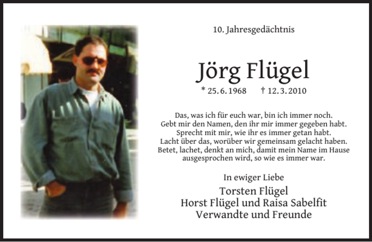 <p>10. Jahresgedächtnis</p><p>Jörg Flügel<br />* 25. 6. 1968</p><p>† 12. 3. 2010</p><p>Das, was ich für euch war, bin ich immer noch.<br />Gebt mir den Namen, den ihr mir immer gegeben habt.<br />Sprecht mit mir, wie ihr es immer getan habt.<br />Lacht über das, worüber wir gemeinsam gelacht haben.<br />Betet, lachet, denkt an mich, damit mein Name im Hause<br />ausgesprochen wird, so wie es immer war.</p><p>In ewiger Liebe</p><p>Torsten Flügel<br />Horst Flügel und Raisa Sabelﬁt<br />Verwandte und Freunde</p>