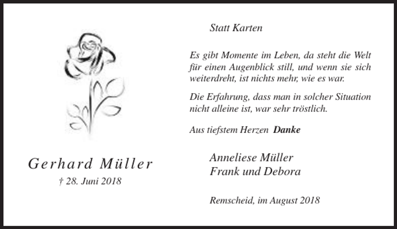 <p>Statt Karten<br />Es gibt Momente im Leben, da steht die Welt<br />für einen Augenblick still, und wenn sie sich<br />weiterdreht, ist nichts mehr, wie es war.<br />Die Erfahrung, dass man in solcher Situation<br />nicht alleine ist, war sehr tröstlich.<br />Aus tiefstem Herzen Danke</p><p>G e r h a rd M ü l l e r</p><p>Anneliese Müller<br />Frank und Debora</p><p>† 28. Juni 2018<br />Remscheid, im August 2018</p>