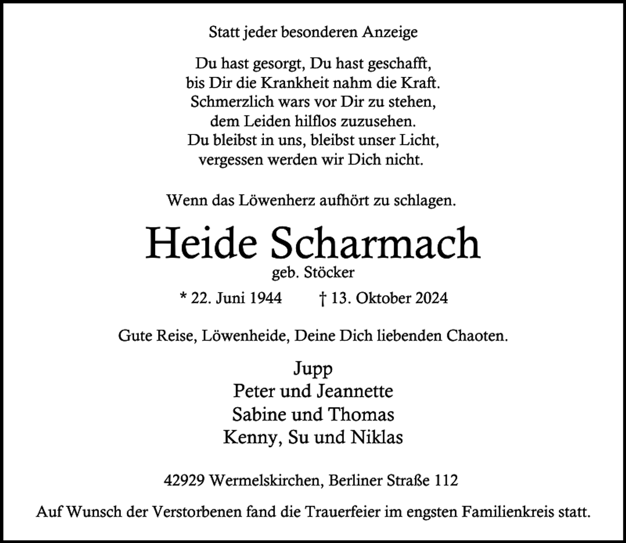 <p>Statt jeder besonderen Anzeige<br />Du hast gesorgt, Du hast geschafft,<br />bis Dir die Krankheit nahm die Kraft.<br />Schmerzlich wars vor Dir zu stehen,<br />dem Leiden hilflos zuzusehen.<br />Du bleibst in uns, bleibst unser Licht,<br />vergessen werden wir Dich nicht.<br />Wenn das Löwenherz aufhört zu schlagen.</p><p>Heide Scharmach<br />geb. Stöcker</p><p>* 22. Juni 1944</p><p>† 13. Oktober 2024</p><p>Gute Reise, Löwenheide, Deine Dich liebenden Chaoten.</p><p>Jupp<br />Peter und Jeannette<br />Sabine und Thomas<br />Kenny, Su und Niklas<br />42929 Wermelskirchen, Berliner Straße 112<br />Auf Wunsch der Verstorbenen fand die Trauerfeier im engsten Familienkreis statt.</p>