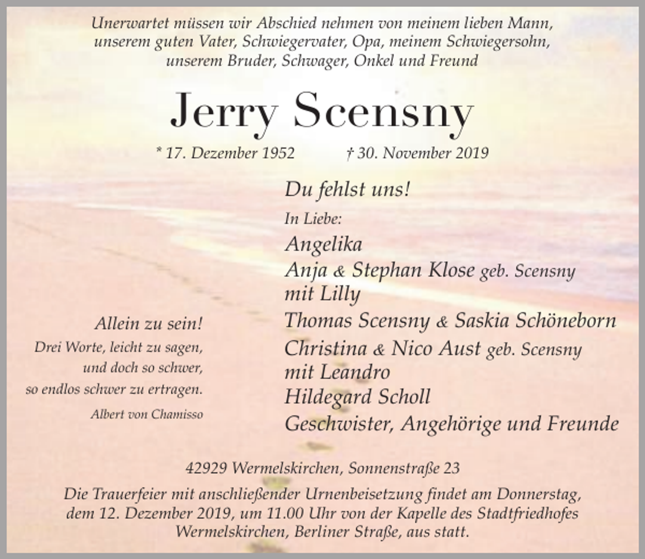 <p>Unerwartet müssen wir Abschied nehmen von meinem lieben Mann,<br />unserem guten Vater, Schwiegervater, Opa, meinem Schwiegersohn,<br />unserem Bruder, Schwager, Onkel und Freund</p><p>Jerry Scensny<br />* 17. Dezember 1952</p><p>† 30. November 2019</p><p>Du fehlst uns!<br />In Liebe:</p><p>Allein zu sein!<br />Drei Worte, leicht zu sagen,<br />und doch so schwer,<br />so endlos schwer zu ertragen.<br />Albert von Chamisso</p><p>Angelika<br />Anja &amp; Stephan Klose geb. Scensny<br />mit Lilly<br />Thomas Scensny &amp; Saskia Schöneborn<br />Christina &amp; Nico Aust geb. Scensny<br />mit Leandro<br />Hildegard Scholl<br />Geschwister, Angehörige und Freunde</p><p>42929 Wermelskirchen, Sonnenstraße 23</p><p>Die Trauerfeier mit anschließender Urnenbeisetzung findet am Donnerstag,<br />dem 12. Dezember 2019, um 11.00 Uhr von der Kapelle des Stadtfriedhofes<br />Wermelskirchen, Berliner Straße, aus statt.</p>