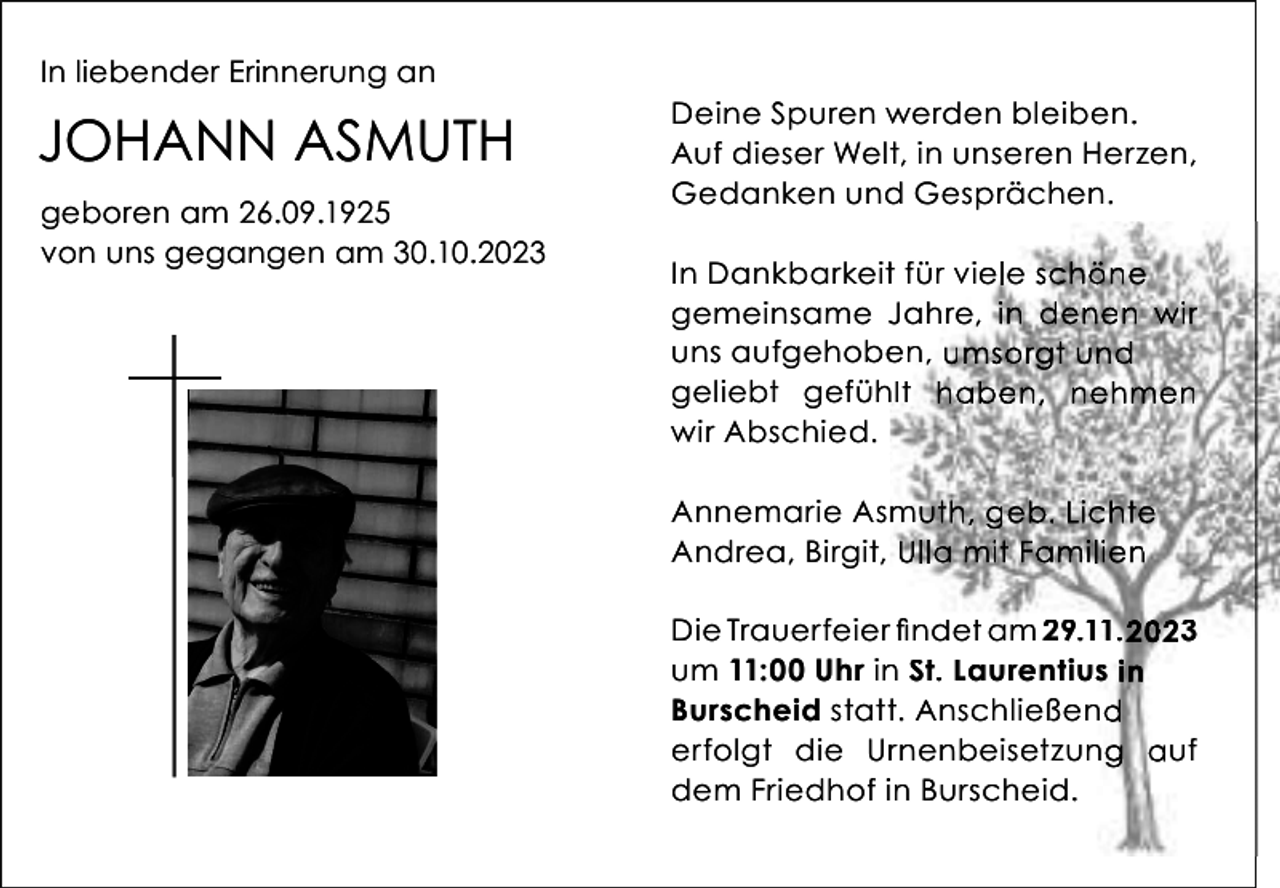 <p>In liebender Erinnerung an</p><p>JOHANN ASMUTH<br />geboren am 26.09.1925<br />von uns gegangen am 30.10.2023</p><p>Deine Spuren werden bleiben.<br />Auf dieser Welt, in unseren Herzen,<br />Gedanken und Gesprächen.<br />In Dankbarkeitt für viele schöne<br />gemeinsame JJahre, in denen wir<br />uns aufgehobe<br />en, umsorgt und<br />geliebt gefüh<br />hlt haben, nehmen<br />wir Abschied.<br />Annemarie As muth, geb. Lichte<br />Andrea, Birgit, Ulla mit Familien<br />Die Trauerfeierr findet am 29.11.2023<br />um 11:00 Uhr in<br />n St. Laurentius in<br />Burscheid stattt. Anschließend<br />erfolgt die Urrnenbeisetzung auf<br />dem Friedhof iin Burscheid.</p>
