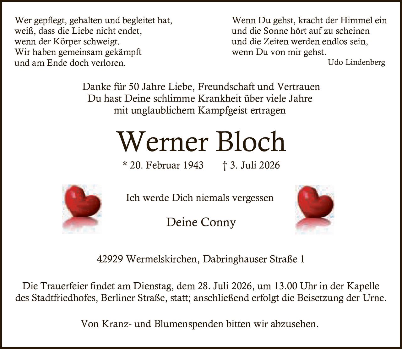 <p>Wer gepflegt, gehalten und begleitet hat, weiß, dass die Liebe nicht endet, wenn der Körper schweigt. Wir haben gemeinsam gekämpft und am Ende doch verloren.</p>

<p><strong>Werner Bloch</strong><br/>
* 20. Februar 1943 † 3. Juli 2026</p>

<p>Ich werde Dich niemals vergessen<br/>
Deine Conny</p>

<p>Die Trauerfeier findet am Dienstag, dem 28. Juli 2026, um 13.00 Uhr in der Kapelle des Stadtfriedhofes, Berliner Straße, statt; anschließend erfolgt die Beisetzung der Urne.</p>

<p>42929 Wermelskirchen, Dabringhauser Straße 1</p>

<p><i>Wenn Du gehst, kracht der Himmel ein und die Sonne hört auf zu scheinen und die Zeiten werden endlos sein, wenn Du von mir gehst.<br/>
Udo Lindenberg</i></p>

<p>Danke für 50 Jahre Liebe, Freundschaft und Vertrauen. Du hast Deine schlimme Krankheit über viele Jahre mit unglaublichem Kampfgeist ertragen</p>

<p>Von Kranz- und Blumenspenden bitten wir abzusehen.</p>