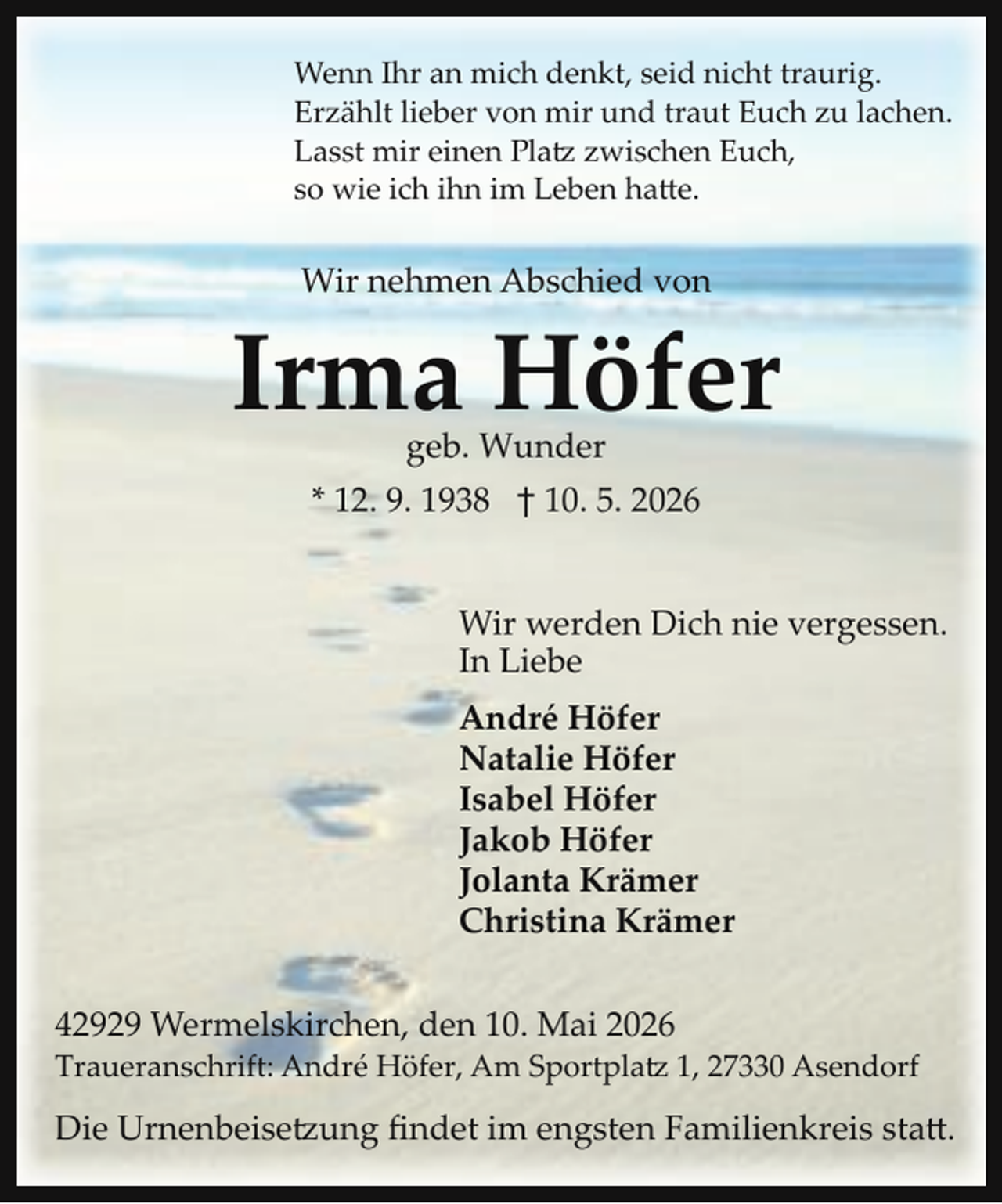<p>Wenn Ihr an mich denkt, seid nicht traurig.<br />Erzählt lieber von mir und traut Euch zu lachen.<br />Lasst mir einen Platz zwischen Euch,<br />so wie ich ihn im Leben ha e.</p>
<p>Wir nehmen Abschied von</p>
<p>Irma Höfer<br />geb. Wunder</p>
<p>* 12. 9. 1938 † 10. 5. 2026<br />Wir werden Dich nie vergessen.<br />In Liebe<br />André Höfer<br />Natalie Höfer<br />Isabel Höfer<br />Jakob Höfer<br />Jolanta Krämer<br />Christina Krämer<br />42929 Wermelskirchen, den 10. Mai 2026</p>
<p>Traueranschrift: André Höfer, Am Sportplatz1, 27330 Asendorf</p>
<p>Die Urnenbeisetzung ﬁndet im engsten Familienkreis sta .</p>