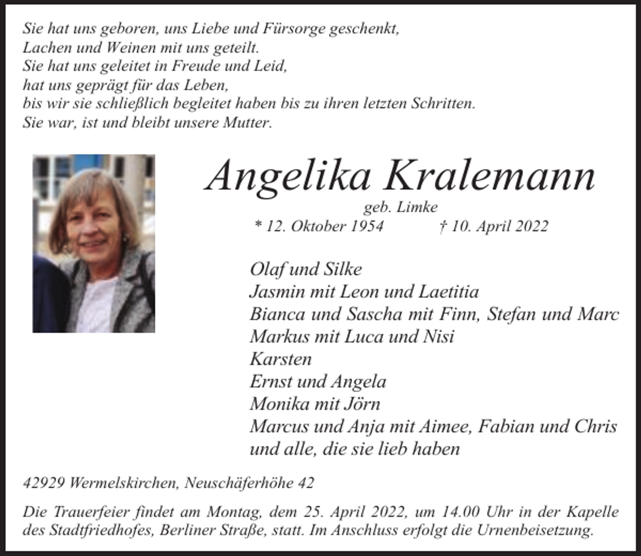 <p>Sie hat uns geboren, uns Liebe und Fürsorge geschenkt,<br />Lachen und Weinen mit uns geteilt.<br />Sie hat uns geleitet in Freude und Leid,<br />hat uns geprägt für das Leben,<br />bis wir sie schließlich begleitet haben bis zu ihren letzten Schritten.<br />Sie war, ist und bleibt unsere Mutter.</p><p>Angelika Kralemann<br />geb. Limke<br />* 12. Oktober 1954<br />† 10. April 2022</p><p>Olaf und Silke<br />Jasmin mit Leon und Laetitia<br />Bianca und Sascha mit Finn, Stefan und Marc<br />Markus mit Luca und Nisi<br />Karsten<br />Ernst und Angela<br />Monika mit Jörn<br />Marcus und Anja mit Aimee, Fabian und Chris<br />und alle, die sie lieb haben<br />42929 Wermelskirchen, Neuschäferhöhe 42<br />Die Trauerfeier findet am Montag, dem 25. April 2022, um 14.00 Uhr in der Kapelle<br />des Stadtfriedhofes, Berliner Straße, statt. Im Anschluss erfolgt die Urnenbeisetzung.</p>
