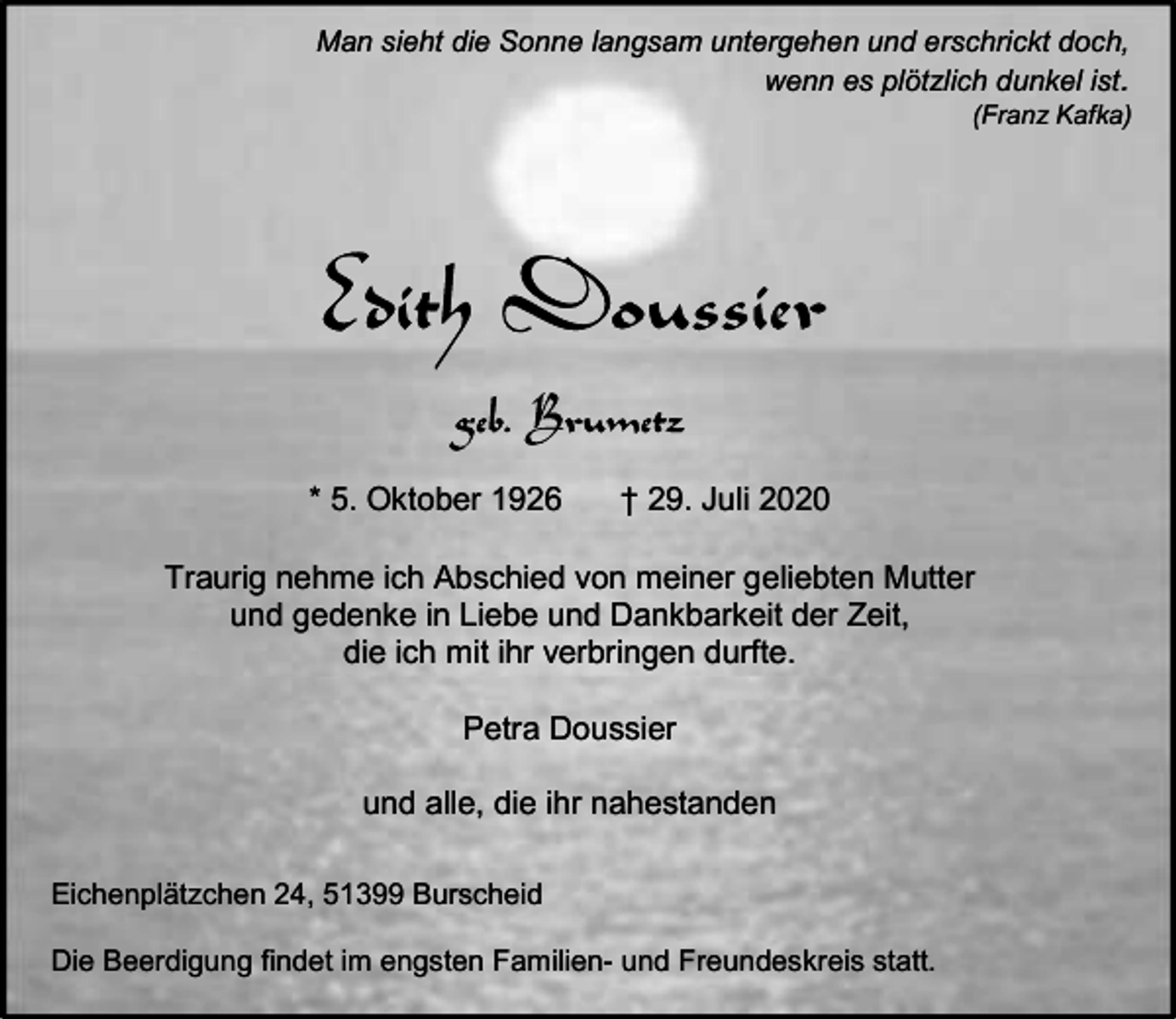 <p>Man sieht die Sonne langsam untergehen und erschrickt doch,<br />wenn es plötzlich dunkel ist.</p><p>(Franz Kafka)</p><p>* 5. Oktober 1926</p><p>† 29. Juli 2020</p><p>Traurig nehme ich Abschied von meiner geliebten Mutter<br />und gedenke in Liebe und Dankbarkeit der Zeit,<br />die ich mit ihr verbringen durfte.<br />Petra Doussier<br />und alle, die ihr nahestanden<br />Eichenplätzchen 24, 51399 Burscheid<br />Die Beerdigung findet im engsten Familien- und Freundeskreis statt.</p>