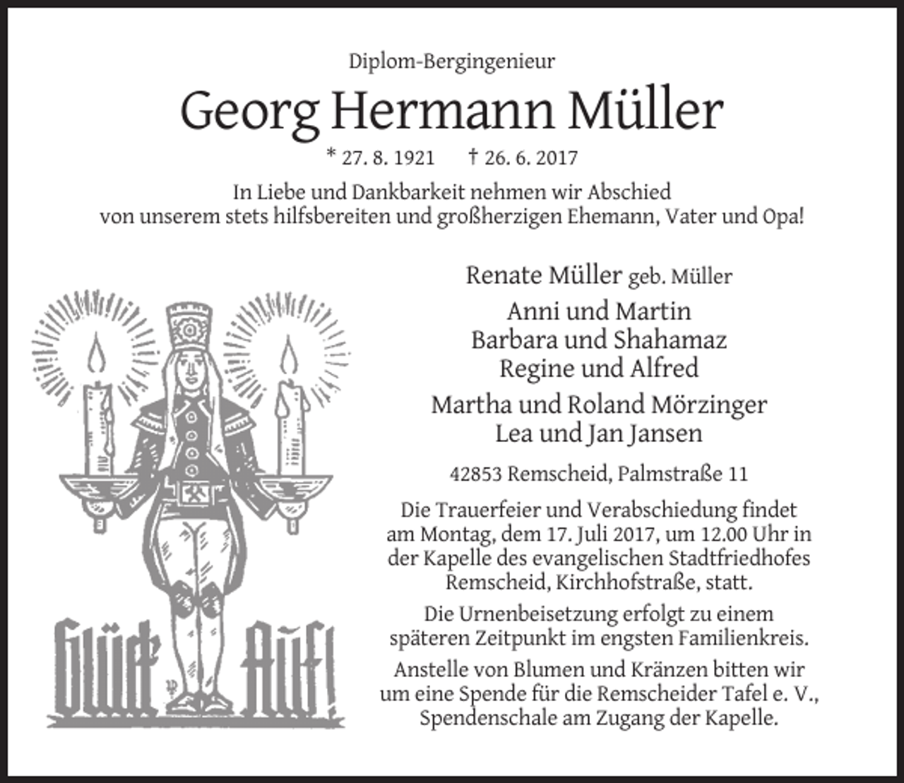 <p>Diplom-Bergingenieur</p><p>Georg Hermann Müller<br />* 27. 8. 1921</p><p>† 26. 6. 2017</p><p>In Liebe und Dankbarkeit nehmen wir Abschied<br />von unserem stets hilfsbereiten und großherzigen Ehemann, Vater und Opa!</p><p>Renate Müller geb. Müller<br />Anni und Martin<br />Barbara und Shahamaz<br />Regine und Alfred<br />Martha und Roland Mörzinger<br />Lea und Jan Jansen<br />42853 Remscheid, Palmstraße 11<br />Die Trauerfeier und Verabschiedung findet<br />am Montag, dem 17. Juli 2017, um 12.00 Uhr in<br />der Kapelle des evangelischen Stadtfriedhofes<br />Remscheid, Kirchhofstraße, statt.<br />Die Urnenbeisetzung erfolgt zu einem<br />späteren Zeitpunkt im engsten Familienkreis.<br />Anstelle von Blumen und Kränzen bitten wir<br />um eine Spende für die Remscheider Tafel e. V.,<br />Spendenschale am Zugang der Kapelle.</p>