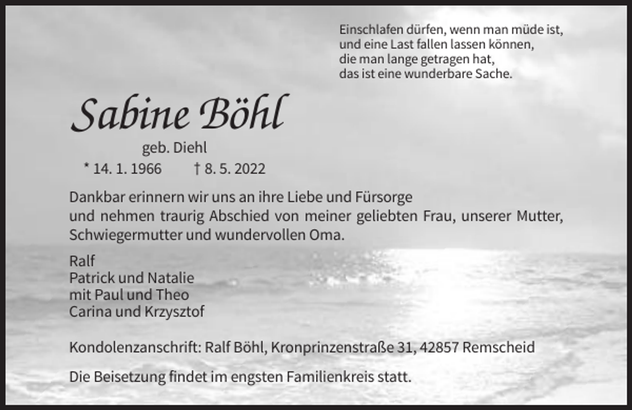 <p>Einschlafen dürfen, wenn man müde ist,<br />und eine Last fallen lassen können,<br />die man lange getragen hat,<br />das ist eine wunderbare Sache.</p><p>Sabine Böhl<br />geb. Diehl<br />* 14. 1. 1966<br />† 8. 5. 2022<br />Dankbar erinnern wir uns an ihre Liebe und Fürsorge<br />und nehmen traurig Abschied von meiner geliebten Frau, unserer Mutter,<br />Schwiegermutter und wundervollen Oma.<br />Ralf<br />Patrick und Natalie<br />mit Paul und Theo<br />Carina und Krzysztof<br />Kondolenzanschrift: Ralf Böhl, Kronprinzenstraße 31, 42857 Remscheid<br />Die Beisetzung findet im engsten Familienkreis statt.</p>