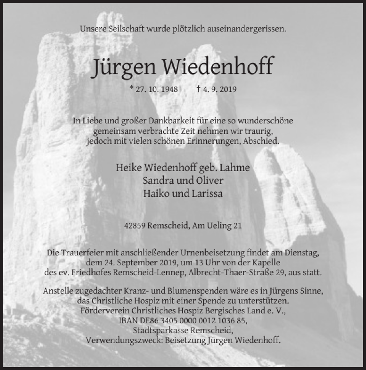 <p>Unsere Seilschaft wurde plötzlich auseinandergerissen.</p><p>Jürgen Wiedenhoff<br />* 27. 10. 1948</p><p>† 4. 9. 2019</p><p>In Liebe und großer Dankbarkeit für eine so wunderschöne<br />gemeinsam verbrachte Zeit nehmen wir traurig,<br />jedoch mit vielen schönen Erinnerungen, Abschied.</p><p>Heike Wiedenhoff geb. Lahme<br />Sandra und Oliver<br />Haiko und Larissa<br />42859 Remscheid, Am Ueling 21</p><p>Die Trauerfeier mit anschließender Urnenbeisetzung findet am Dienstag,<br />dem 24. September 2019, um 13 Uhr von der Kapelle<br />des ev. Friedhofes Remscheid-Lennep, Albrecht-Thaer-Straße 29, aus statt.<br />Anstelle zugedachter Kranz- und Blumenspenden wäre es in Jürgens Sinne,<br />das Christliche Hospiz mit einer Spende zu unterstützen.<br />Förderverein Christliches Hospiz Bergisches Land e. V.,<br />IBAN DE86 3405 0012 1036 85,<br />Stadtsparkasse Remscheid,<br />Verwendungszweck: Beisetzung Jürgen Wiedenhoff.</p>