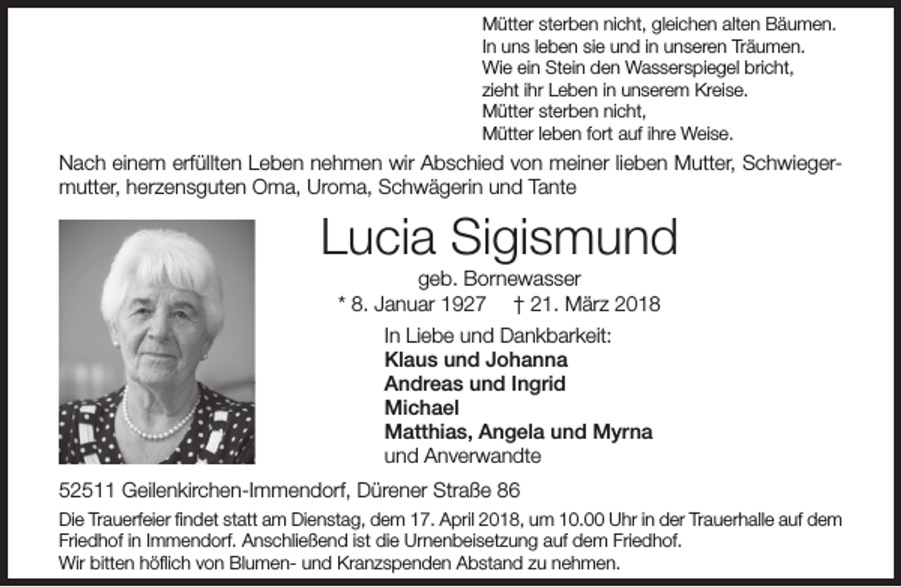 <p>Mütter sterben nicht, gleichen alten Bäumen.<br />In uns leben sie und in unseren Träumen.<br />Wie ein Stein den Wasserspiegel bricht,<br />zieht ihr Leben in unserem Kreise.<br />Mütter sterben nicht,<br />Mütter leben fort auf ihre Weise.</p><p>Nach einem erfüllten Leben nehmen wir Abschied von meiner lieben Mutter, Schwiegermutter, herzensguten Oma, Uroma, Schwägerin und Tante</p><p>Lucia Sigismund<br />geb. Bornewasser<br />* 8. Januar 1927 † 21. März 2018<br />In Liebe und Dankbarkeit:<br />Klaus und Johanna<br />Andreas und Ingrid<br />Michael<br />Matthias, Angela und Myrna<br />und Anverwandte<br />52511 Geilenkirchen-Immendorf, Dürener Straße 86<br />Die Trauerfeier ﬁndet statt am Dienstag, dem 17. April 2018, um 10.00 Uhr in der Trauerhalle auf dem<br />Friedhof in Immendorf. Anschließend ist die Urnenbeisetzung auf dem Friedhof.<br />Wir bitten höﬂich von Blumen- und Kranzspenden Abstand zu nehmen.</p>