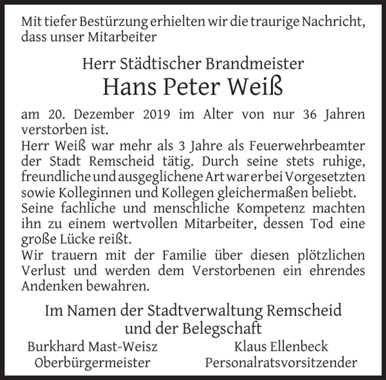 <p>Mit tiefer Bestürzung erhielten wir die traurige Nachricht,<br />dass unser Mitarbeiter</p><p>Herr Städtischer Brandmeister</p><p>Hans Peter Weiß</p><p>am 20. Dezember 2019 im Alter von nur 36 Jahren<br />verstorben ist.<br />Herr Weiß war mehr als 3 Jahre als Feuerwehrbeamter<br />der Stadt Remscheid tätig. Durch seine stets ruhige,<br />freundlicheundausgeglichene ArtwarerbeiVorgesetzten<br />sowie Kolleginnen und Kollegen gleichermaßen beliebt.<br />Seine fachliche und menschliche Kompetenz machten<br />ihn zu einem wertvollen Mitarbeiter, dessen Tod eine<br />große Lücke reißt.<br />Wir trauern mit der Familie über diesen plötzlichen<br />Verlust und werden dem Verstorbenen ein ehrendes<br />Andenken bewahren.</p><p>Im Namen der Stadtverwaltung Remscheid<br />und der Belegschaft</p><p>Burkhard Mast-Weisz<br />Oberbürgermeister</p><p>Klaus Ellenbeck<br />Personalratsvorsitzender</p>