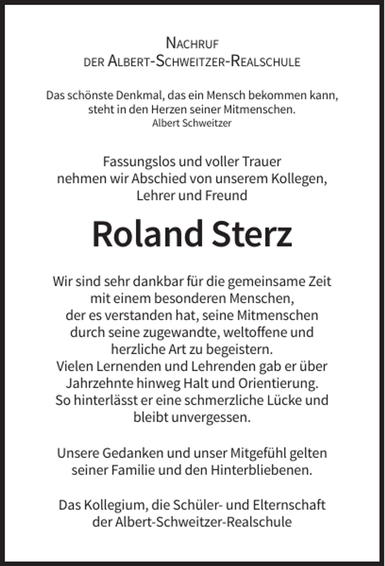 <p>NACHRUF<br />DER ALBERT-SCHWEITZER-REALSCHULE<br />Das schönste Denkmal, das ein Mensch bekommen kann,<br />steht in den Herzen seiner Mitmenschen.<br />Albert Schweitzer</p><p>Fassungslos und voller Trauer<br />nehmen wir Abschied von unserem Kollegen,<br />Lehrer und Freund</p><p>Roland Sterz<br />Wir sind sehr dankbar für die gemeinsame Zeit<br />mit einem besonderen Menschen,<br />der es verstanden hat, seine Mitmenschen<br />durch seine zugewandte, weltoffene und<br />herzliche Art zu begeistern.<br />Vielen Lernenden und Lehrenden gab er über<br />Jahrzehnte hinweg Halt und Orientierung.<br />So hinterlässt er eine schmerzliche Lücke und<br />bleibt unvergessen.<br />Unsere Gedanken und unser Mitgefühl gelten<br />seiner Familie und den Hinterbliebenen.<br />Das Kollegium, die Schüler- und Elternschaft<br />der Albert-Schweitzer-Realschule</p>