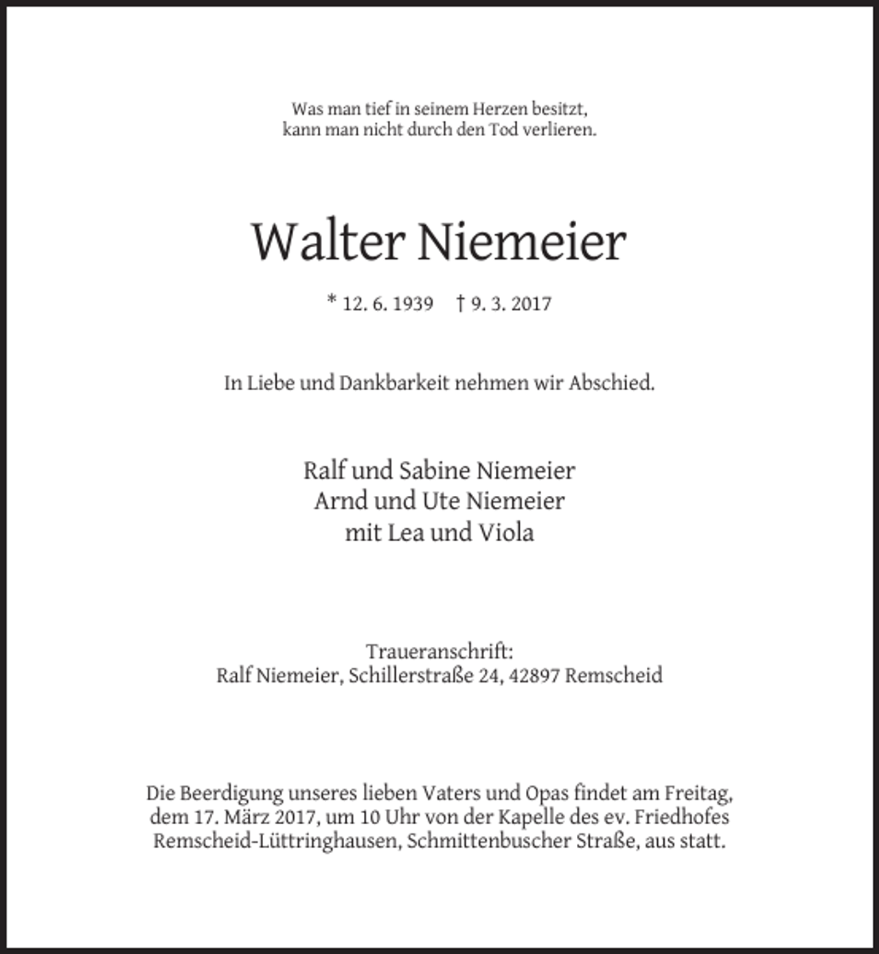 <p>Was man tief in seinem Herzen besitzt,<br />kann man nicht durch den Tod verlieren.</p><p>Walter Niemeier<br />* 12. 6. 1939 † 9. 3. 2017</p><p>In Liebe und Dankbarkeit nehmen wir Abschied.</p><p>Ralf und Sabine Niemeier<br />Arnd und Ute Niemeier<br />mit Lea und Viola</p><p>Traueranschrift:<br />Ralf Niemeier, Schillerstraße 24, 42897 Remscheid</p><p>Die Beerdigung unseres lieben Vaters und Opas findet am Freitag,<br />dem 17. März 2017, um 10 Uhr von der Kapelle des ev. Friedhofes<br />Remscheid-Lüttringhausen, Schmittenbuscher Straße, aus statt.</p>