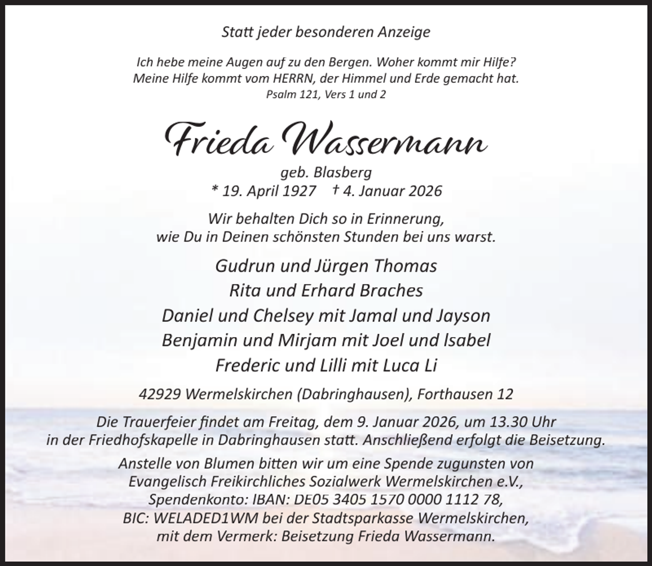 <p>Sta jeder besonderen Anzeige<br />Ich hebe meine Augen auf zu den Bergen. Woher kommt mir Hilfe?<br />Meine Hilfe kommt vom HERRN, der Himmel und Erde gemacht hat.<br />Psalm 121, Vers 1 und 2</p><p>Frieda Wassermann<br />geb. Blasberg<br />* 19. April 1927 † 4. Januar 2026</p><p>Wir behalten Dich so in Erinnerung,<br />wie Du in Deinen schönsten Stunden bei uns warst.</p><p>Gudrun und Jürgen Thomas<br />Rita und Erhard Braches<br />Daniel und Chelsey mit Jamal und Jayson<br />Benjamin und Mirjam mit Joel und lsabel<br />Frederic und Lilli mit Luca Li<br />42929 Wermelskirchen (Dabringhausen), Forthausen 12<br />Die Trauerfeier ﬁndet am Freitag, dem 9. Januar 2026, um 13.30 Uhr<br />in der Friedhofskapelle in Dabringhausen sta . Anschließend erfolgt die Beisetzung.<br />Anstelle von Blumen bi en wir um eine Spende zugunsten von<br />Evangelisch Freikirchliches Sozialwerk Wermelskirchen e.V.,<br />Spendenkonto: IBAN: DE05 3405 157000 1112 78,<br />BIC: WELADED1WM bei der Stadtsparkasse Wermelskirchen,<br />mit dem Vermerk: Beisetzung Frieda Wassermann.</p>