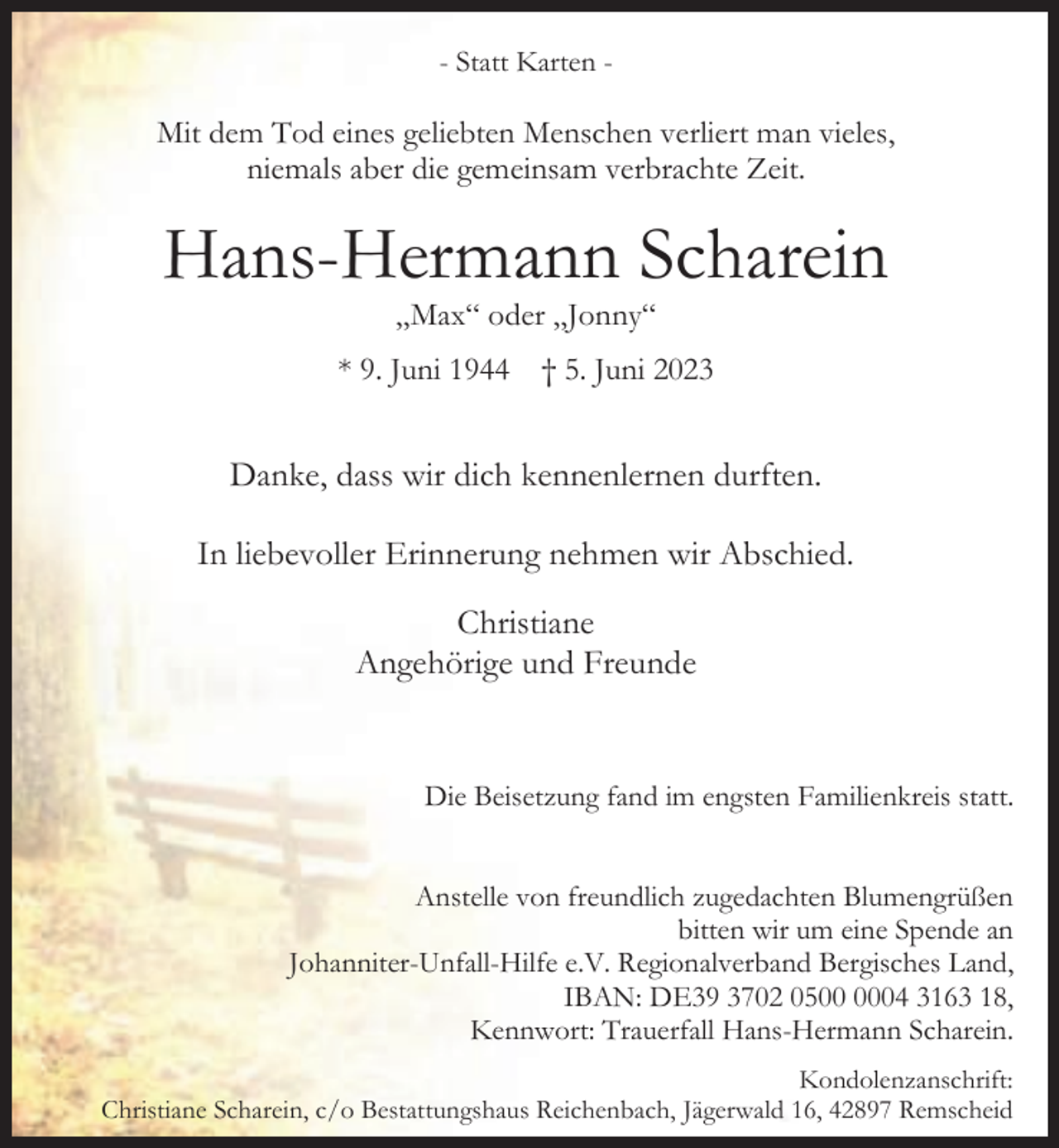 <p>- Statt Karten -</p><p>Mit dem Tod eines geliebten Menschen verliert man vieles,<br />niemals aber die gemeinsam verbrachte Zeit.</p><p>Hans-Hermann Scharein<br />„Max“ oder „Jonny“</p><p>* 9. Juni 1944</p><p>† 5. Juni 2023</p><p>Danke, dass wir dich kennenlernen durften.<br />In liebevoller Erinnerung nehmen wir Abschied.<br />Christiane<br />Angehörige und Freunde</p><p>Die Beisetzung fand im engsten Familienkreis statt.<br />Anstelle von freundlich zugedachten Blumengrüßen<br />bitten wir um eine Spende an<br />Johanniter-Unfall-Hilfe e.V. Regionalverband Bergisches Land,<br />IBAN: DE39 3702 0504 3163 18,<br />Kennwort: Trauerfall Hans-Hermann Scharein.<br />Kondolenzanschrift:<br />Christiane Scharein, c/o Bestattungshaus Reichenbach, Jägerwald 16, 42897 Remscheid</p>