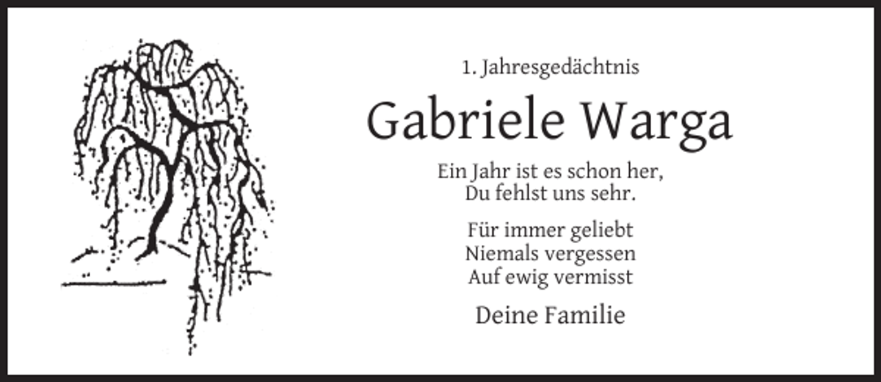 <p>1. Jahresgedächtnis</p><p>Gabriele Warga<br />Ein Jahr ist es schon her,<br />Du fehlst uns sehr.<br />Für immer geliebt<br />Niemals vergessen<br />Auf ewig vermisst</p><p>Deine Familie</p>