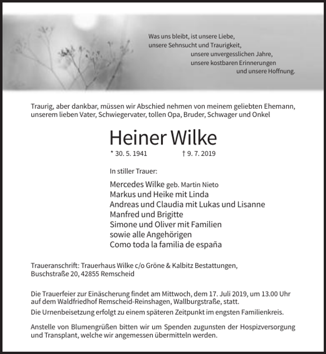 <p>Was uns bleibt, ist unsere Liebe,<br />unsere Sehnsucht und Traurigkeit,<br />unsere unvergesslichen Jahre,<br />unsere kostbaren Erinnerungen<br />und unsere Hoffnung.</p><p>Traurig, aber dankbar, müssen wir Abschied nehmen von meinem geliebten Ehemann,<br />unserem lieben Vater, Schwiegervater, tollen Opa, Bruder, Schwager und Onkel</p><p>Heiner Wilke<br />* 30. 5. 1941</p><p>† 9. 7. 2019</p><p>In stiller Trauer:</p><p>Mercedes Wilke geb. Martin Nieto<br />Markus und Heike mit Linda<br />Andreas und Claudia mit Lukas und Lisanne<br />Manfred und Brigitte<br />Simone und Oliver mit Familien<br />sowie alle Angehörigen<br />Como toda la familia de españa<br />Traueranschrift: Trauerhaus Wilke c/o Gröne &amp; Kalbitz Bestattungen,<br />Buschstraße 20, 42855 Remscheid<br />Die Trauerfeier zur Einäscherung findet am Mittwoch, dem 17. Juli 2019, um 13.00 Uhr<br />auf dem Waldfriedhof Remscheid-Reinshagen, Wallburgstraße, statt.<br />Die Urnenbeisetzung erfolgt zu einem späteren Zeitpunkt im engsten Familienkreis.<br />Anstelle von Blumengrüßen bitten wir um Spenden zugunsten der Hospizversorgung<br />und Transplant, welche wir angemessen übermitteln werden.</p>