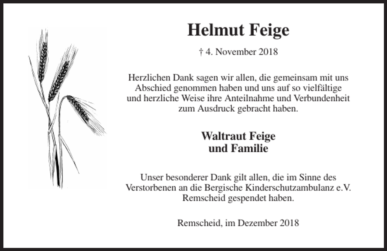 <p>Helmut Feige<br />† 4. November 2018<br />Herzlichen Dank sagen wir allen, die gemeinsam mit uns<br />Abschied genommen haben und uns auf so vielfältige<br />und herzliche Weise ihre Anteilnahme und Verbundenheit<br />zum Ausdruck gebracht haben.</p><p>Waltraut Feige<br />und Familie<br />Unser besonderer Dank gilt allen, die im Sinne des<br />Verstorbenen an die Bergische Kinderschutzambulanz e.V.<br />Remscheid gespendet haben.<br />Remscheid, im Dezember 2018</p>