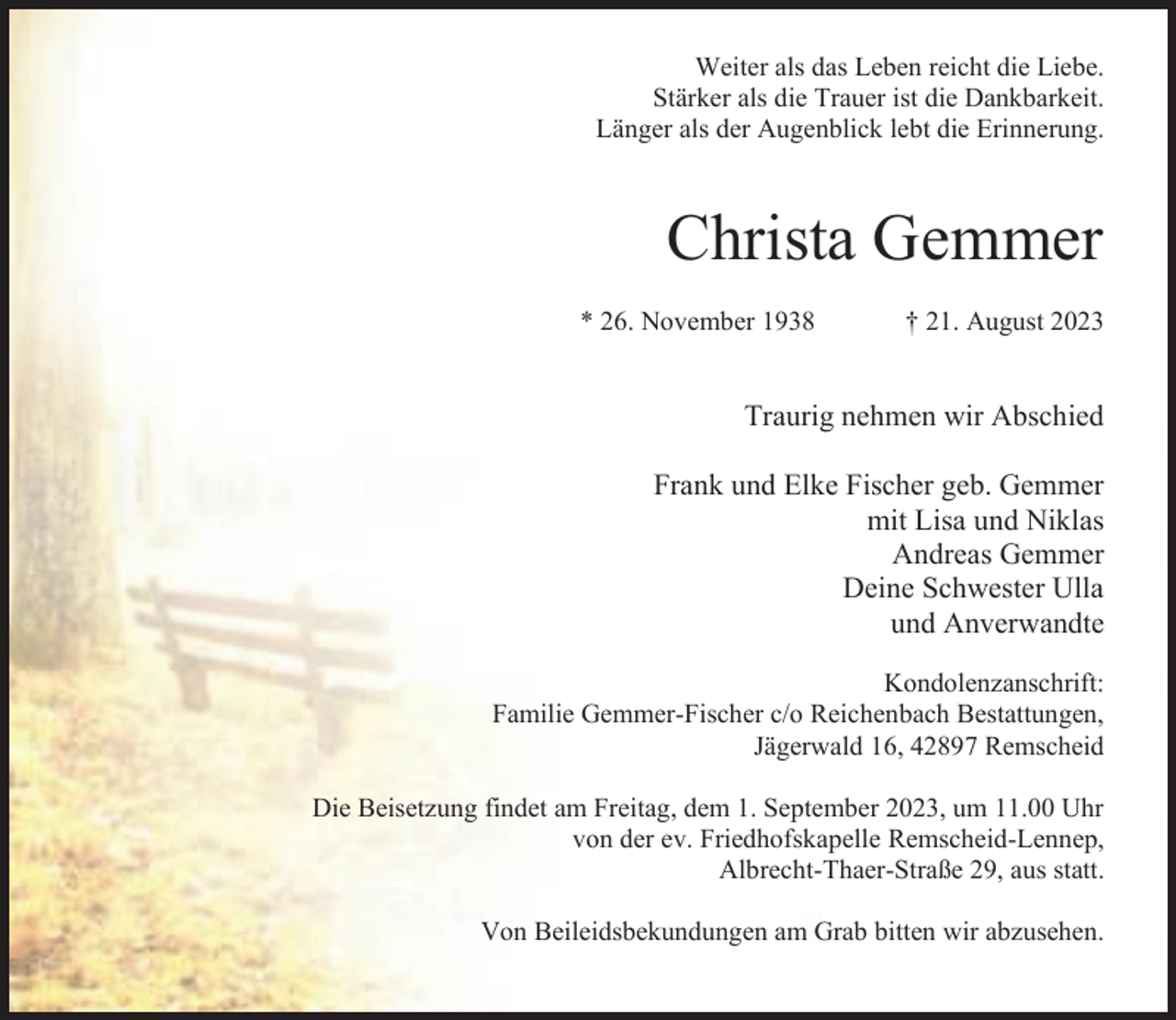 <p>Weiter als das Leben reicht die Liebe.<br />Stärker als die Trauer ist die Dankbarkeit.<br />Länger als der Augenblick lebt die Erinnerung.</p><p>Christa Gemmer<br />* 26. November 1938</p><p>† 21. August 2023</p><p>Traurig nehmen wir Abschied<br />Frank und Elke Fischer geb. Gemmer<br />mit Lisa und Niklas<br />Andreas Gemmer<br />Deine Schwester Ulla<br />und Anverwandte<br />Kondolenzanschrift:<br />Familie Gemmer-Fischer c/o Reichenbach Bestattungen,<br />Jägerwald 16, 42897 Remscheid<br />Die Beisetzung findet am Freitag, dem 1. September 2023, um 11.00 Uhr<br />von der ev. Friedhofskapelle Remscheid-Lennep,<br />Albrecht-Thaer-Straße 29, aus statt.<br />Von Beileidsbekundungen am Grab bitten wir abzusehen.</p>