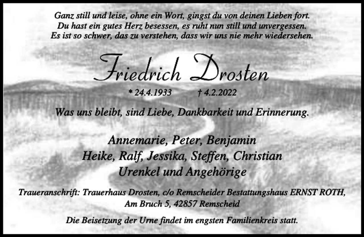 <p>Ganz still und leise, ohne ein Wort, gingst du von deinen Lieben fort.<br />Du hast ein gutes Herz besessen, es ruht nun still und unvergessen.<br />Es ist so schwer, das zu verstehen, dass wir uns nie mehr wiedersehen.</p><p>Friedrich Drosten<br />* 24.4.1933</p><p>† 4.2.2022</p><p>Was uns bleibt, sind Liebe, Dankbarkeit und Erinnerung.</p><p>Annemarie, Peter, Benjamin<br />Heike, Ralf, Jessika, Steffen, Christian<br />Urenkel und Angehörige<br />Traueranschrift: Trauerhaus Drosten, c/o Remscheider Bestattungshaus ERNST ROTH,<br />Am Bruch 5, 42857 Remscheid<br />Die Beisetzung der Urne findet im engsten Familienkreis statt.</p>
