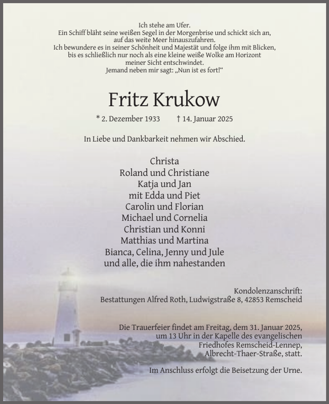 <p>Ich stehe am Ufer.<br />Ein Schiff bläht seine weißen Segel in der Morgenbrise und schickt sich an,<br />auf das weite Meer hinauszufahren.<br />Ich bewundere es in seiner Schönheit und Majestät und folge ihm mit Blicken,<br />bis es schließlich nur noch als eine kleine weiße Wolke am Horizont<br />meiner Sicht entschwindet.<br />Jemand neben mir sagt: „Nun ist es fort!“</p><p>Fritz Krukow<br />* 2. Dezember 1933</p><p>† 14. Januar 2025</p><p>In Liebe und Dankbarkeit nehmen wir Abschied.</p><p>Christa<br />Roland und Christiane<br />Katja und Jan<br />mit Edda und Piet<br />Carolin und Florian<br />Michael und Cornelia<br />Christian und Konni<br />Matthias und Martina<br />Bianca, Celina, Jenny und Jule<br />und alle, die ihm nahestanden<br />Kondolenzanschrift:<br />Bestattungen Alfred Roth, Ludwigstraße 8, 42853 Remscheid</p><p>Die Trauerfeier findet am Freitag, dem 31. Januar 2025,<br />um 13 Uhr in der Kapelle des evangelischen<br />Friedhofes Remscheid-Lennep,<br />Albrecht-Thaer-Straße, statt.<br />Im Anschluss erfolgt die Beisetzung der Urne.</p>
