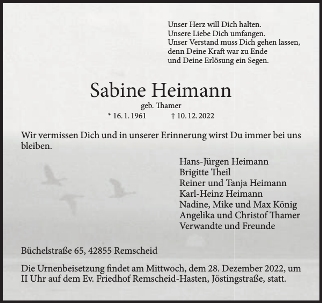 <p>Unser Herz will Dich halten.<br />Unsere Liebe Dich umfangen.<br />Unser Verstand muss Dich gehen lassen,<br />denn Deine Kraft war zu Ende<br />und Deine Erlösung ein Segen.</p><p>Sabine Heimann<br />geb. Thamer<br />* 16. 1. 1961<br />† 10. 12. 2022</p><p>Wir vermissen Dich und in unserer Erinnerung wirst Du immer bei uns<br />bleiben.<br />Hans-Jürgen Heimann<br />Brigitte Theil<br />Reiner und Tanja Heimann<br />Karl-Heinz Heimann<br />Nadine, Mike und Max König<br />Angelika und Christof Thamer<br />Verwandte und Freunde<br />Büchelstraße 65, 42855 Remscheid<br />Die Urnenbeisetzung findet am Mittwoch, dem 28. Dezember 2022, um<br />II Uhr auf dem Ev. Friedhof Remscheid-Hasten, Jöstingstraße, statt.</p>