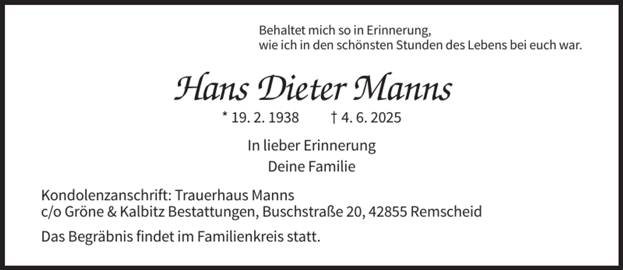 <p>Behaltet mich so in Erinnerung,<br />wie ich in den schönsten Stunden des Lebens bei euch war.</p><p>Hans Dieter Manns<br />* 19. 2. 1938</p><p>† 4. 6. 2025</p><p>In lieber Erinnerung<br />Deine Familie<br />Kondolenzanschrift: Trauerhaus Manns<br />c/o Gröne &amp; Kalbitz Bestattungen, Buschstraße 20, 42855 Remscheid<br />Das Begräbnis findet im Familienkreis statt.</p>