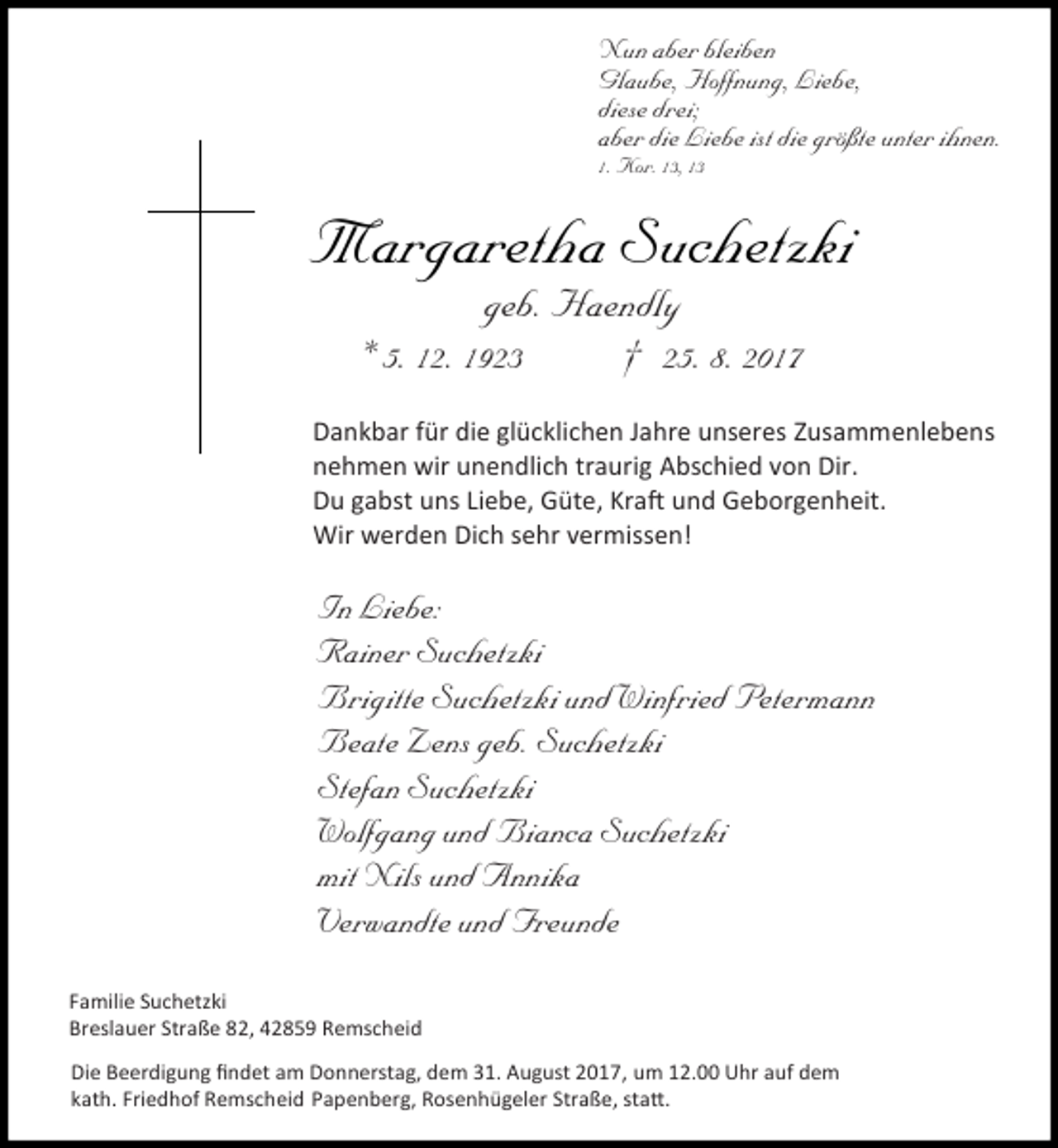 <p>Nun aber bleiben<br />Glaube, Hoffnung, Liebe,<br />diese drei;<br />aber die Liebe ist die größte unter ihnen.<br />1. Kor. 13, 13</p><p>Margaretha Suchetzki<br />geb. Haendly<br />* 5. 12. 1923<br />† 25. 8. 2017</p><p>Dankbar für die glücklichen Jahre unseres Zusammenlebens<br />nehmen wir unendlich traurig Abschied von Dir.<br />Du gabst uns Liebe, Güte, Kraft und Geborgenheit.<br />Wir werden Dich sehr vermissen!</p><p>In Liebe:<br />Rainer Suchetzki<br />Brigitte Suchetzki und Winfried Petermann<br />Beate Zens geb. Suchetzki<br />Stefan Suchetzki<br />Wolfgang und Bianca Suchetzki<br />mit Nils und Annika<br />Verwandte und Freunde<br />Familie Suchetzki<br />Breslauer Straße 82, 42859 Remscheid<br />Die Beerdigung ﬁndet am Donnerstag, dem 31. August 2017, um 12.00 Uhr auf dem<br />kath. Friedhof Remscheid Papenberg, Rosenhügeler Straße, statt.</p>