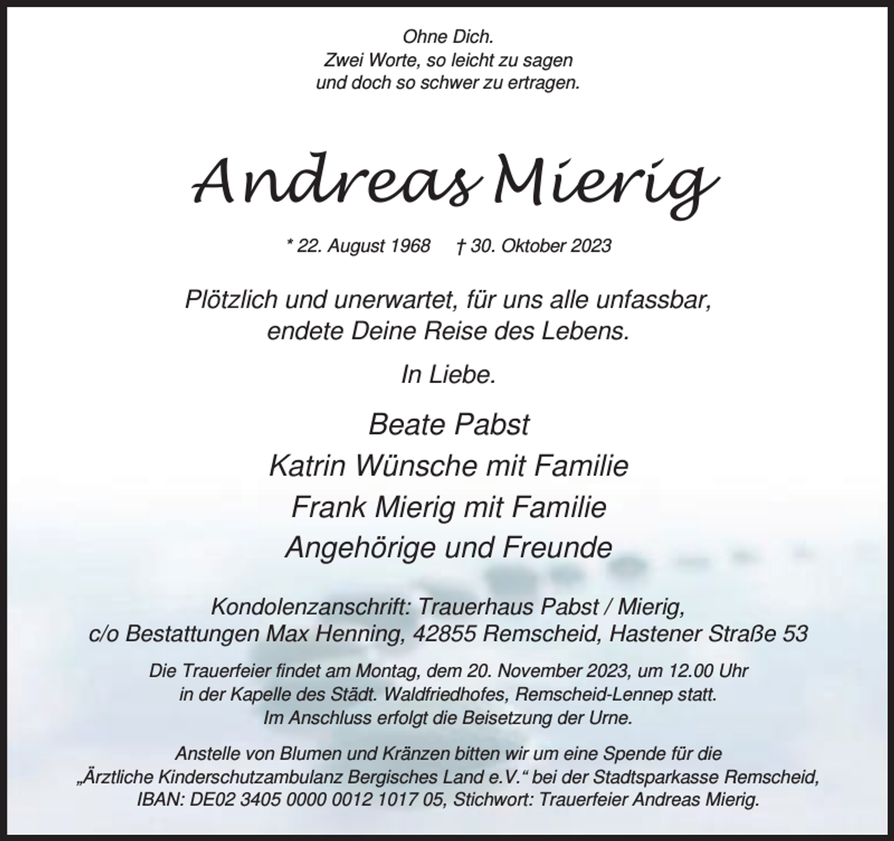 <p>Ohne Dich.<br />Zwei Worte, so leicht zu sagen<br />und doch so schwer zu ertragen.</p><p>Andreas Mierig<br />* 22. August 1968</p><p>† 30. Oktober 2023</p><p>Plötzlich und unerwartet, für uns alle unfassbar,<br />endete Deine Reise des Lebens.<br />In Liebe.</p><p>Beate Pabst<br />Katrin Wünsche mit Familie<br />Frank Mierig mit Familie<br />Angehörige und Freunde<br />Kondolenzanschrift: Trauerhaus Pabst / Mierig,<br />c/o Bestattungen Max Henning, 42855 Remscheid, Hastener Straße 53<br />Die Trauerfeier findet am Montag, dem 20. November 2023, um 12.00 Uhr<br />in der Kapelle des Städt. Waldfriedhofes, Remscheid-Lennep statt.<br />Im Anschluss erfolgt die Beisetzung der Urne.<br />Anstelle von Blumen und Kränzen bitten wir um eine Spende für die<br />„Ärztliche Kinderschutzambulanz Bergisches Land e.V.“ bei der Stadtsparkasse Remscheid,<br />IBAN: DE02 3405 0012 1017 05, Stichwort: Trauerfeier Andreas Mierig.</p>
