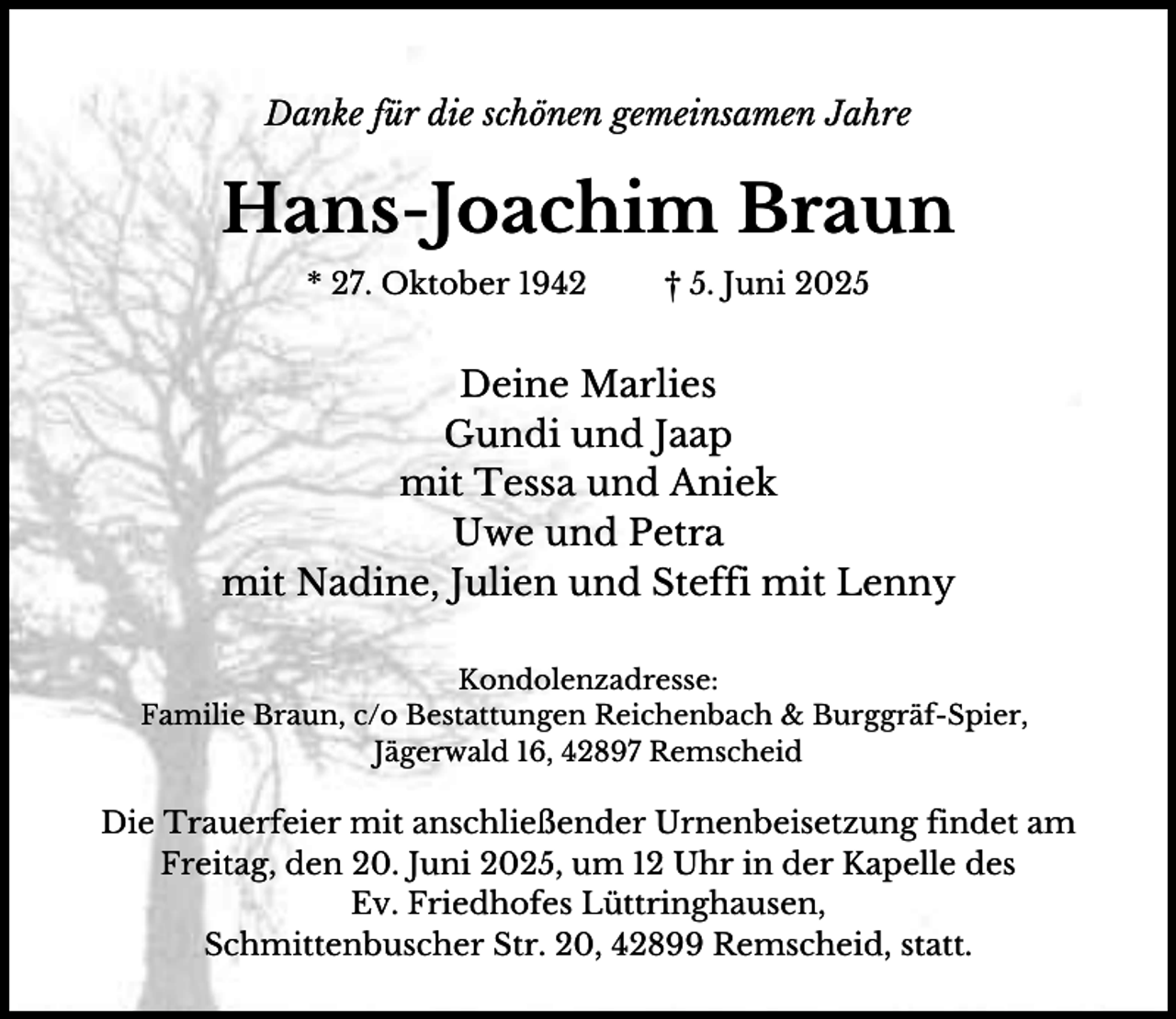 <p>Danke für die schönen gemeinsamen Jahre</p><p>Hans-Joachim Braun<br />* 27. Oktober 1942</p><p>† 5. Juni 2025</p><p>Deine Marlies<br />Gundi und Jaap<br />mit Tessa und Aniek<br />Uwe und Petra<br />mit Nadine, Julien und Steffi mit Lenny<br />Kondolenzadresse:<br />Familie Braun, c/o Bestattungen Reichenbach &amp; Burggräf-Spier,<br />Jägerwald 16, 42897 Remscheid</p><p>Die Trauerfeier mit anschließender Urnenbeisetzung findet am<br />Freitag, den 20. Juni 2025, um 12 Uhr in der Kapelle des<br />Ev. Friedhofes Lüttringhausen,<br />Schmittenbuscher Str. 20, 42899 Remscheid, statt.</p>
