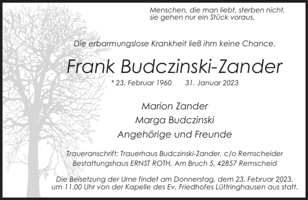 <p>Menschen, die man liebt, sterben nicht,<br />sie gehen nur ein Stück voraus.</p><p>Die erbarmungslose Krankheit ließ ihm keine Chance.</p><p>Frank Budczinski-Zander<br />* 23. Februar 1960</p><p>31. Januar 2023</p><p>Marion Zander<br />Marga Budczinski<br />Angehörige und Freunde<br />Traueranschrift: Trauerhaus Budczinski-Zander, c/o Remscheider<br />Bestattungshaus ERNST ROTH, Am Bruch 5, 42857 Remscheid<br />Die Beisetzung der Urne findet am Donnerstag, dem 23. Februar 2023,<br />um 11.00 Uhr von der Kapelle des Ev. Friedhofes Lüttringhausen aus statt.</p>