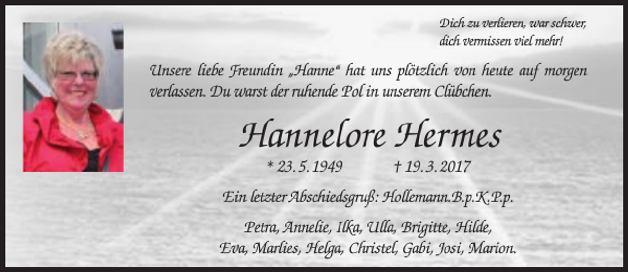 <p>Dich zu verlieren, war schwer,<br />dich vermissen viel mehr!</p><p>Unsere liebe Freundin „Hanne“ hat uns plötzlich von heute auf morgen<br />verlassen. Du warst der ruhende Pol in unserem Clübchen.</p><p>Hannelore Hermes<br />* 23. 5. 1949</p><p>† 19. 3. 2017</p><p>Ein letzter Abschiedsgruß: Hollemann.B.p.K.P.p.<br />Petra, Annelie, Ilka, Ulla, Brigitte, Hilde,<br />Eva, Marlies, Helga, Christel, Gabi, Josi, Marion.</p>