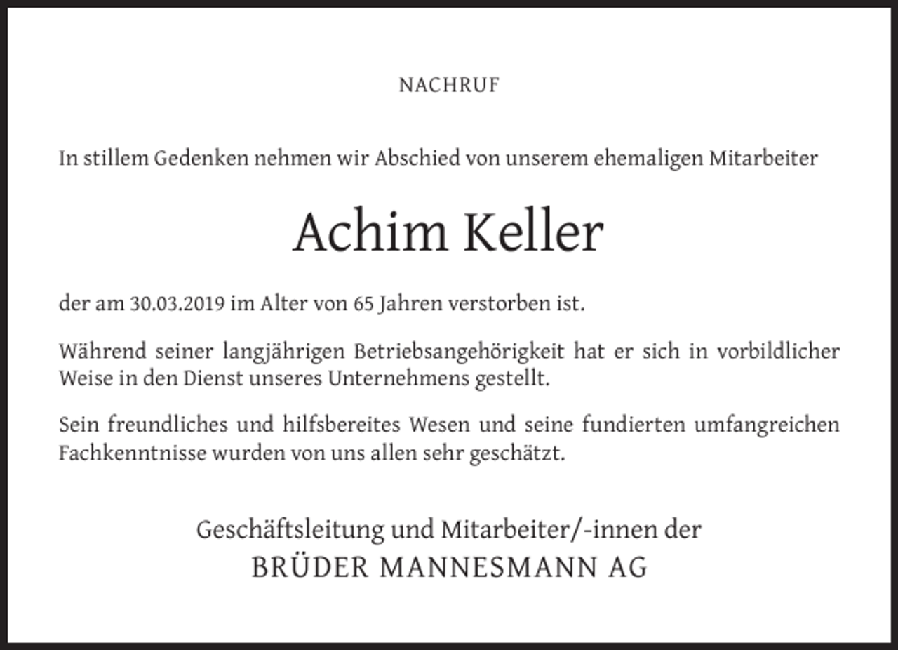 <p>NACHRUF<br />In stillem Gedenken nehmen wir Abschied von unserem ehemaligen Mitarbeiter</p><p>Achim Keller<br />der am 30.03.2019 im Alter von 65 Jahren verstorben ist.<br />Während seiner langjährigen Betriebsangehörigkeit hat er sich in vorbildlicher<br />Weise in den Dienst unseres Unternehmens gestellt.<br />Sein freundliches und hilfsbereites Wesen und seine fundierten umfangreichen<br />Fachkenntnisse wurden von uns allen sehr geschätzt.</p><p>Geschäftsleitung und Mitarbeiter/-innen der</p><p>BRÜDER MANNESMANN AG</p>