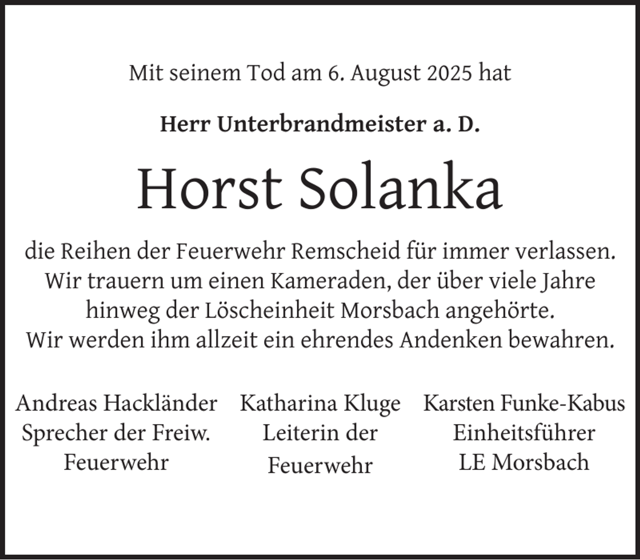 <p>Mit seinem Tod am 6. August 2025 hat<br />Herr Unterbrandmeister a. D.</p><p>Horst Solanka<br />die Reihen der Feuerwehr Remscheid für immer verlassen.<br />Wir trauern um einen Kameraden, der über viele Jahre<br />hinweg der Löscheinheit Morsbach angehörte.<br />Wir werden ihm allzeit ein ehrendes Andenken bewahren.<br />Andreas Hackländer Katharina Kluge Karsten Funke-Kabus<br />Sprecher der Freiw.<br />Leiterin der<br />Einheitsführer<br />Feuerwehr<br />LE Morsbach<br />Feuerwehr</p>