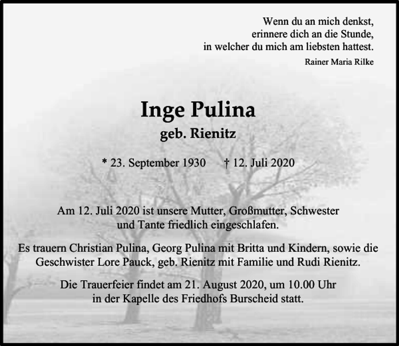 <p>Wenn du an mich denkst,<br />erinnere dich an die Stunde,<br />in welcher du mich am liebsten hattest.<br />Rainer Maria Rilke</p><p>Inge Pulina<br />geb. Rienitz<br />* 23. September 1930</p><p>† 12. Juli 2020</p><p>Am 12. Juli 2020 ist unsere Mutter, Großmutter, Schwester<br />und Tante friedlich eingeschlafen.<br />Es trauern Christian Pulina, Georg Pulina mit Britta und Kindern, sowie die<br />Geschwister Lore Pauck, geb. Rienitz mit Familie und Rudi Rienitz.<br />Die Trauerfeier findet am 21. August 2020, um 10.00 Uhr<br />in der Kapelle des Friedhofs Burscheid statt.</p>