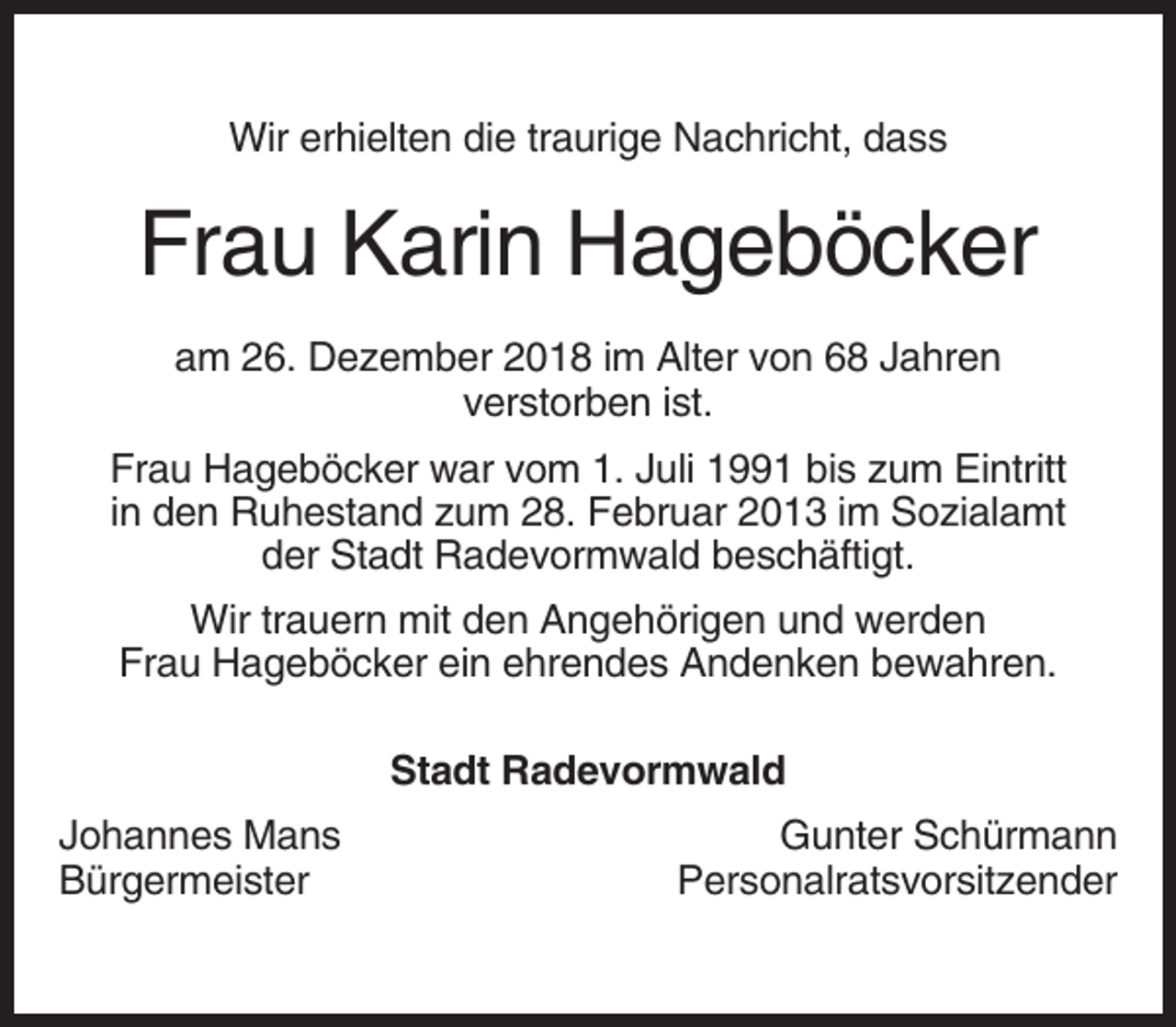 <p>Wir erhielten die traurige Nachricht, dass</p><p>Frau Karin Hageböcker<br />am 26. Dezember 2018 im Alter von 68 Jahren<br />verstorben ist.<br />Frau Hageböcker war vom 1. Juli 1991 bis zum Eintritt<br />in den Ruhestand zum 28. Februar 2013 im Sozialamt<br />der Stadt Radevormwald beschäftigt.<br />Wir trauern mit den Angehörigen und werden<br />Frau Hageböcker ein ehrendes Andenken bewahren.<br />Stadt Radevormwald<br />Johannes Mans<br />Bürgermeister</p><p>Gunter Schürmann<br />Personalratsvorsitzender</p>