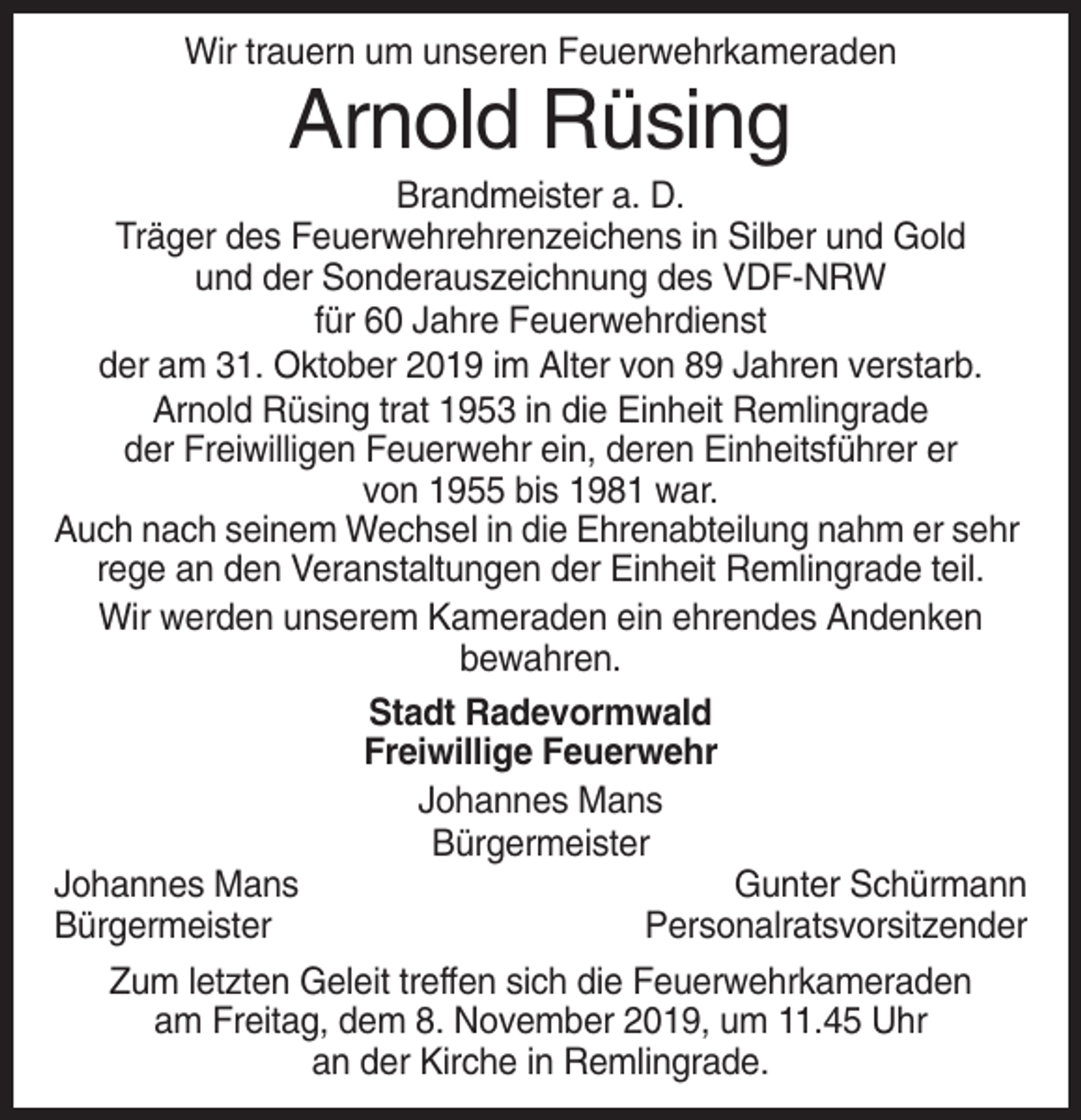 <p>Wir trauern um unseren Feuerwehrkameraden</p><p>Arnold Rüsing<br />Brandmeister a. D.<br />Träger des Feuerwehrehrenzeichens in Silber und Gold<br />und der Sonderauszeichnung des VDF-NRW<br />für 60 Jahre Feuerwehrdienst<br />der am 31. Oktober 2019 im Alter von 89 Jahren verstarb.<br />Arnold Rüsing trat 1953 in die Einheit Remlingrade<br />der Freiwilligen Feuerwehr ein, deren Einheitsführer er<br />von 1955 bis 1981 war.<br />Auch nach seinem Wechsel in die Ehrenabteilung nahm er sehr<br />rege an den Veranstaltungen der Einheit Remlingrade teil.<br />Wir werden unserem Kameraden ein ehrendes Andenken<br />bewahren.<br />Stadt Radevormwald<br />Freiwillige Feuerwehr<br />Johannes Mans<br />Bürgermeister<br />Johannes Mans<br />Gunter Schürmann<br />Bürgermeister<br />Personalratsvorsitzender<br />Zum letzten Geleit treffen sich die Feuerwehrkameraden<br />am Freitag, dem 8. November 2019, um 11.45 Uhr<br />an der Kirche in Remlingrade.</p>