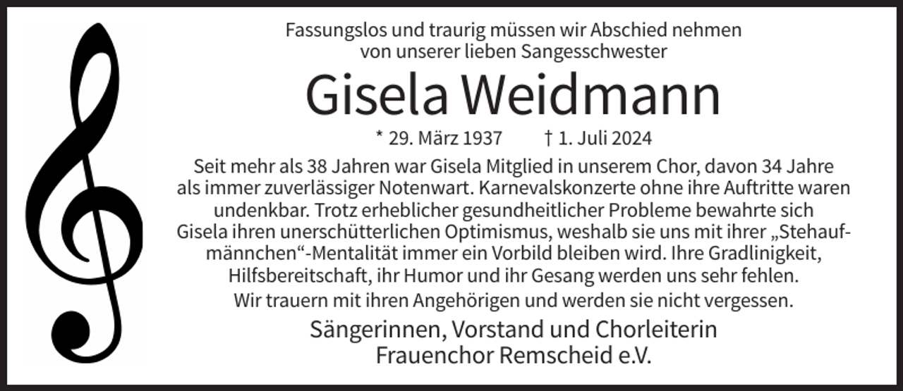 <p>Fassungslos und traurig müssen wir Abschied nehmen<br />von unserer lieben Sangesschwester</p><p>Gisela Weidmann<br />* 29. März 1937<br />† 1. Juli 2024<br />Seit mehr als 38 Jahren war Gisela Mitglied in unserem Chor, davon 34 Jahre<br />als immer zuverlässiger Notenwart. Karnevalskonzerte ohne ihre Auftritte waren<br />undenkbar. Trotz erheblicher gesundheitlicher Probleme bewahrte sich<br />Gisela ihren unerschütterlichen Optimismus, weshalb sie uns mit ihrer „Stehaufmännchen“-Mentalität immer ein Vorbild bleiben wird. Ihre Gradlinigkeit,<br />Hilfsbereitschaft, ihr Humor und ihr Gesang werden uns sehr fehlen.<br />Wir trauern mit ihren Angehörigen und werden sie nicht vergessen.</p><p>Sängerinnen, Vorstand und Chorleiterin<br />Frauenchor Remscheid e.V.</p>